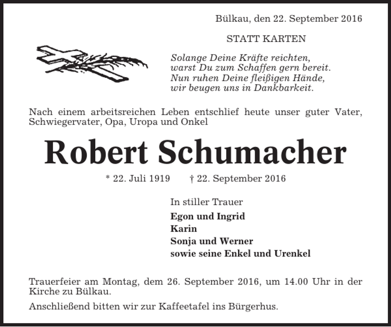 <p>Bülkau, den 22. September 2016<br />STATT KARTEN<br />Solange Deine Kräfte reichten,<br />warst Du zum Schaffen gern bereit.<br />Nun ruhen Deine fleißigen Hände,<br />wir beugen uns in Dankbarkeit.<br />Nach einem arbeitsreichen Leben entschlief heute unser guter Vater,<br />Schwiegervater, Opa, Uropa und Onkel</p><p>Robert Schumacher<br />* 22. Juli 1919</p><p>† 22. September 2016<br />In stiller Trauer<br />Egon und Ingrid<br />Karin<br />Sonja und Werner<br />sowie seine Enkel und Urenkel</p><p>Trauerfeier am Montag, dem 26. September 2016, um 14.00 Uhr in der<br />Kirche zu Bülkau.<br />Anschließend bitten wir zur Kaffeetafel ins Bürgerhus.</p>