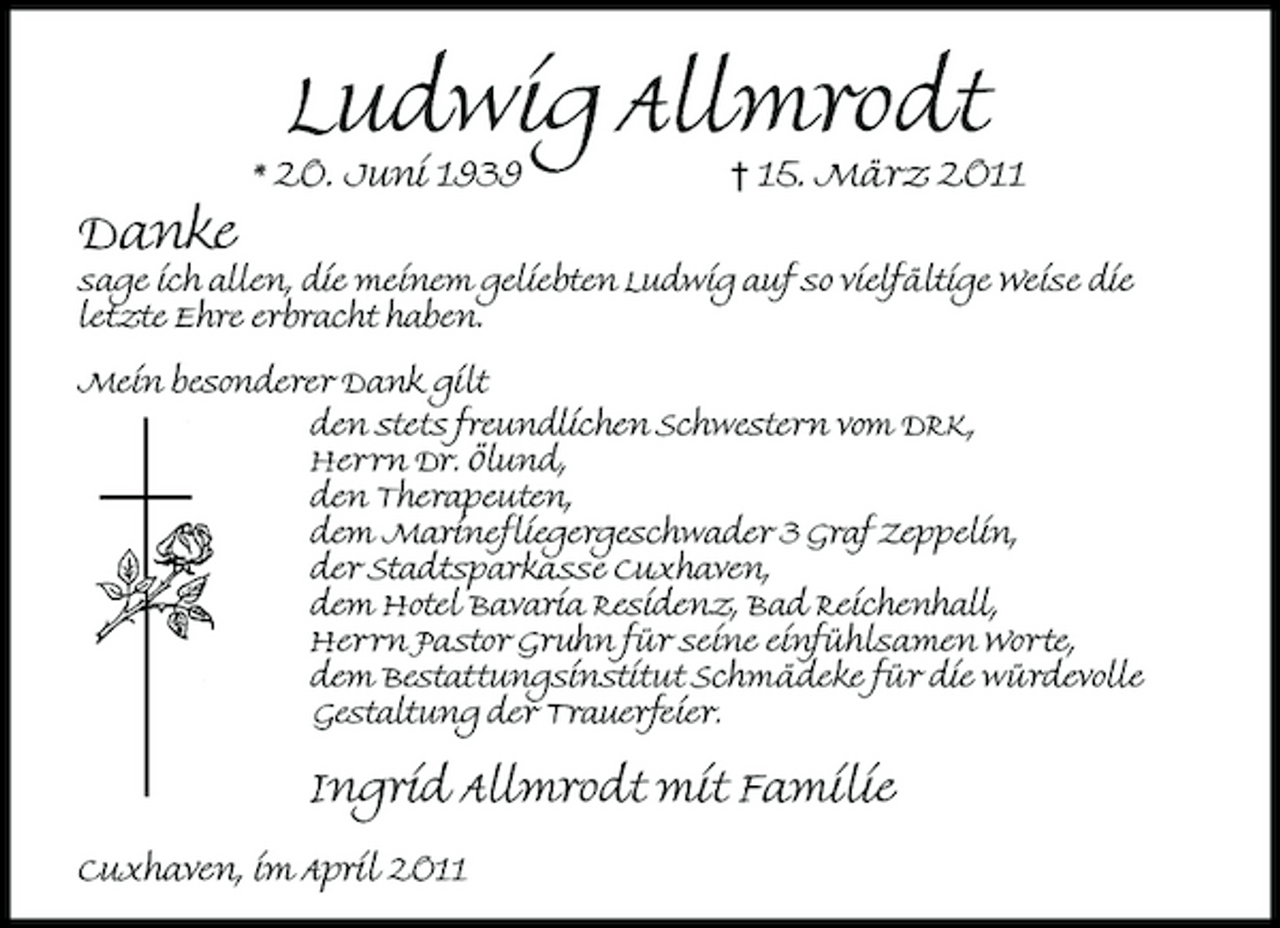 <p>Danke</p><p>* 20. Juni 1939</p><p>Ludwig Allmrodt</p><p>1015. März 2011</p><p>sage ich allen, die meinem geliebten Ludwig auf so vielfältige Weise die letzte Ehre erbracht haben. Mein besonderer Dank gilt den stets freundlichen Schwestern vom DRK, Herrn Dr. ölund, den Therapeuten, dem Marinefliegergeschwader 3 Graf Zeppelin, der Stadtsparkasse Cuxhaven, dem Hotel Bavaria Residenz, Bad Reichenhall, Herrn Pastor Gruhn für seine einfühlsamen Worte, dem Bestattungsinstitut Schmädeke für die würdevolle Gestaltung der Trauerfeier.</p><p>Ingrid Allmrodt mit Familie<br />Cuxhaven, im April 2011</p>