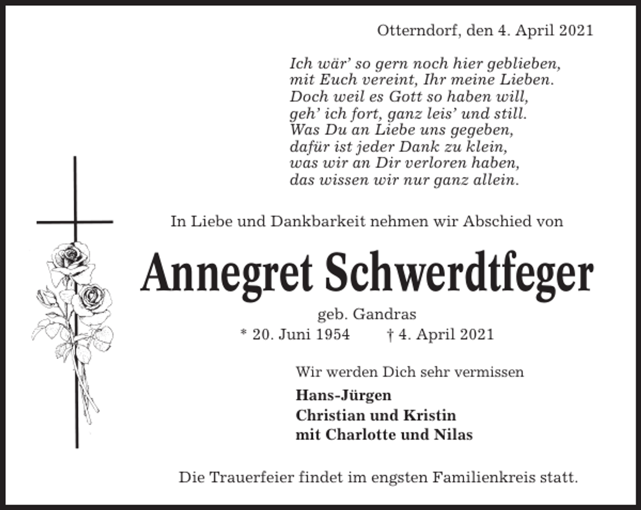 <p>Otterndorf, den 4. April 2021<br />Ich wär’ so gern noch hier geblieben,<br />mit Euch vereint, Ihr meine Lieben.<br />Doch weil es Gott so haben will,<br />geh’ ich fort, ganz leis’ und still.<br />Was Du an Liebe uns gegeben,<br />dafür ist jeder Dank zu klein,<br />was wir an Dir verloren haben,<br />das wissen wir nur ganz allein.<br />In Liebe und Dankbarkeit nehmen wir Abschied von</p><p>Annegret Schwerdtfeger<br />geb. Gandras<br />* 20. Juni 1954<br />† 4. April 2021<br />Wir werden Dich sehr vermissen</p><p>Hans-Jürgen<br />Christian und Kristin<br />mit Charlotte und Nilas<br />Die Trauerfeier findet im engsten Familienkreis statt.</p>