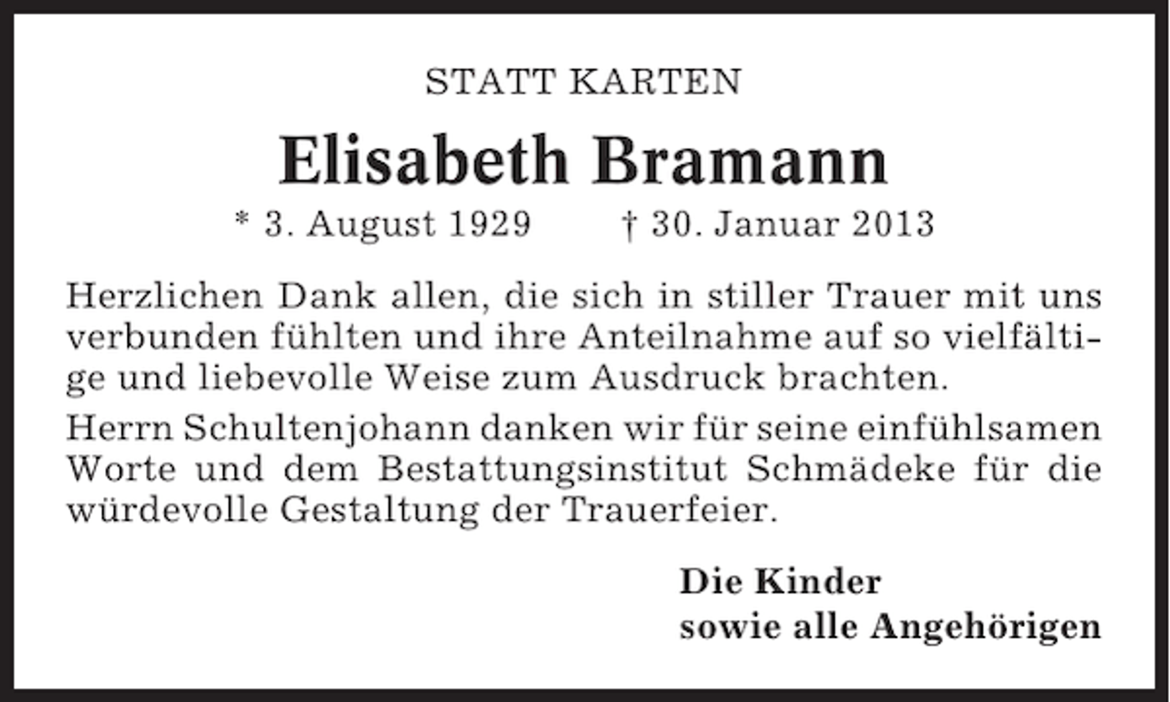 <p>STATT KARTEN</p><p>Elisabeth Bramann<br />* 3. August 1929</p><p>† 30. Januar 2013</p><p>Herzlichen Dank allen, die sich in stiller Trauer mit uns<br />verbunden fühlten und ihre Anteilnahme auf so vielfältige und liebevolle Weise zum Ausdruck brachten.<br />Herrn Schultenjohann danken wir für seine einfühlsamen<br />Worte und dem Bestattungsinstitut Schmädeke für die<br />würdevolle Gestaltung der Trauerfeier.<br />Die Kinder<br />sowie alle Angehörigen</p>