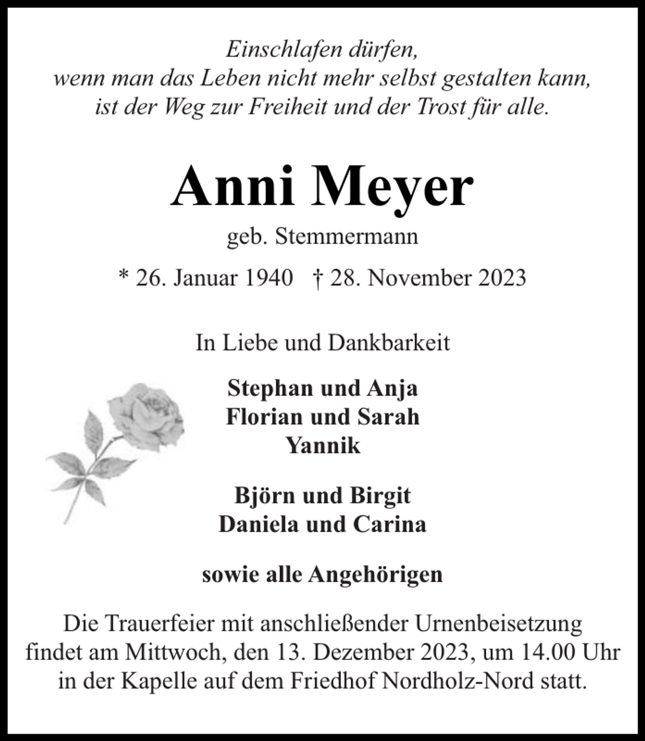 <p>Einschlafen dürfen,<br />wenn man das Leben nicht mehr selbst gestalten kann,<br />ist der Weg zur Freiheit und der Trost für alle.</p><p>Anni Meyer<br />geb. Stemmermann</p><p>* 26. Januar 1940 † 28. November 2023<br />In Liebe und Dankbarkeit<br />Stephan und Anja<br />Florian und Sarah<br />Yannik<br />Björn und Birgit<br />Daniela und Carina<br />sowie alle Angehörigen<br />Die Trauerfeier mit anschließender Urnenbeisetzung<br />findet am Mittwoch, den 13. Dezember 2023, um 14.00 Uhr<br />in der Kapelle auf dem Friedhof Nordholz-Nord statt.</p>