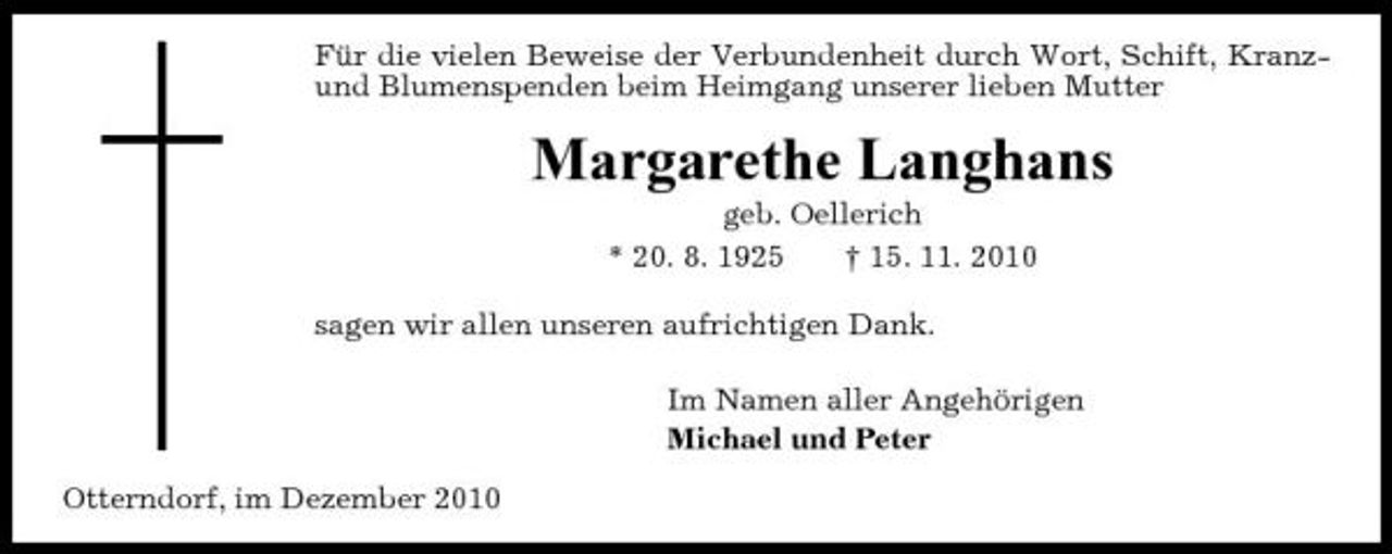 <p>Für die vielen Beweise der Verbundenheit durch Wort, Schift, Kranzund Blumenspenden beim Heimgang unserer lieben Mutter</p><p>Margarethe Langhans<br />geb. Oellerich * 20. 8. 1925 † 15. 11. 2010 sagen wir allen unseren aufrichtigen Dank. Im Namen aller Angehörigen Michael und Peter Otterndorf, im Dezember 2010</p>