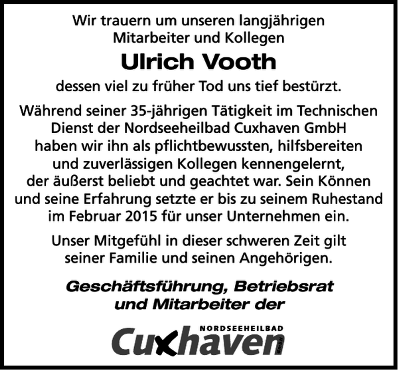 <p>Wir trauern um unseren langjährigen<br />Mitarbeiter und Kollegen</p><p>Ulrich Vooth<br />dessen viel zu früher Tod uns tief bestürzt.<br />Während seiner 35-jährigen Tätigkeit im Technischen<br />Dienst der Nordseeheilbad Cuxhaven GmbH<br />haben wir ihn als pﬂichtbewussten, hilfsbereiten<br />und zuverlässigen Kollegen kennengelernt,<br />der äußerst beliebt und geachtet war. Sein Können<br />und seine Erfahrung setzte er bis zu seinem Ruhestand<br />im Februar 2015 für unser Unternehmen ein.<br />Unser Mitgefühl in dieser schweren Zeit gilt<br />seiner Familie und seinen Angehörigen.<br />Geschäftsführung, Betriebsrat<br />und Mitarbeiter der</p>