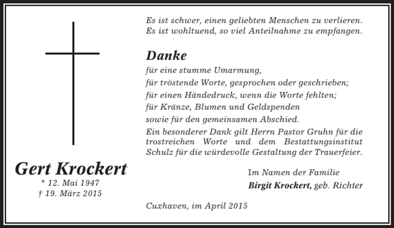 <p>Es ist schwer, einen geliebten Menschen zu verlieren.<br />Es ist wohltuend, so viel Anteilnahme zu empfangen.</p><p>Danke<br />für eine stumme Umarmung,<br />für tröstende Worte, gesprochen oder geschrieben;<br />für einen Händedruck, wenn die Worte fehlten;<br />für Kränze, Blumen und Geldspenden<br />sowie für den gemeinsamen Abschied.<br />Ein besonderer Dank gilt Herrn Pastor Gruhn für die<br />trostreichen Worte und dem Bestattungsinstitut<br />Schulz für die würdevolle Gestaltung der Trauerfeier.</p><p>Gert Krockert</p><p>Im Namen der Familie</p><p>* 12. Mai 1947<br />† 19. März 2015</p><p>Birgit Krockert, geb. Richter<br />Cuxhaven, im April 2015</p>