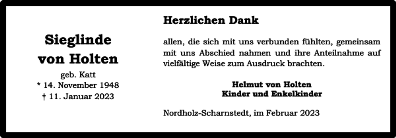 <p>Herzlichen Dank</p><p>Sieglinde<br />von Holten</p><p>allen, die sich mit uns verbunden fühlten, gemeinsam<br />mit uns Abschied nahmen und ihre Anteilnahme auf<br />vielfältige Weise zum Ausdruck brachten.</p><p>geb. Katt<br />* 14. November 1948<br />† 11. Januar 2023</p><p>Helmut von Holten<br />Kinder und Enkelkinder<br />Nordholz-Scharnstedt, im Februar 2023</p>
