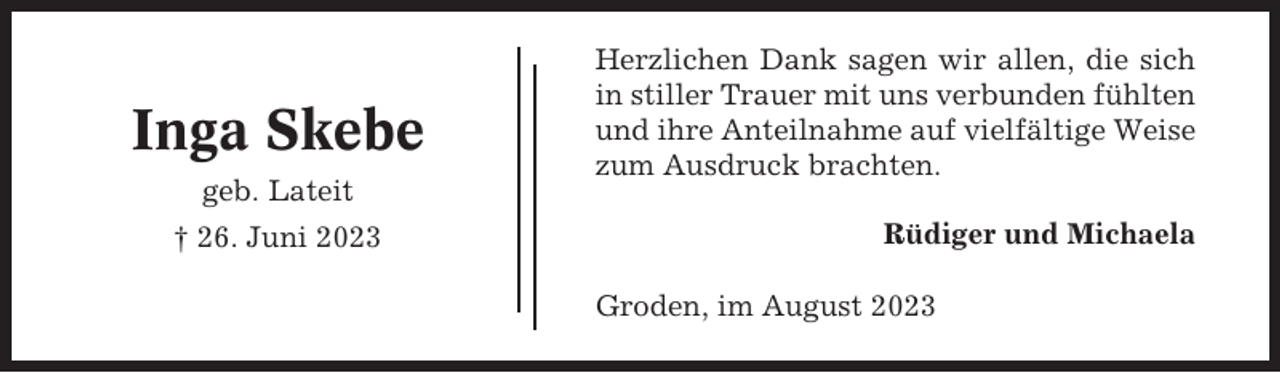 <p>Inga Skebe<br />geb. Lateit<br />† 26. Juni 2023</p><p>Herzlichen Dank sagen wir allen, die sich<br />in stiller Trauer mit uns verbunden fühlten<br />und ihre Anteilnahme auf vielfältige Weise<br />zum Ausdruck brachten.<br />Rüdiger und Michaela<br />Groden, im August 2023</p>