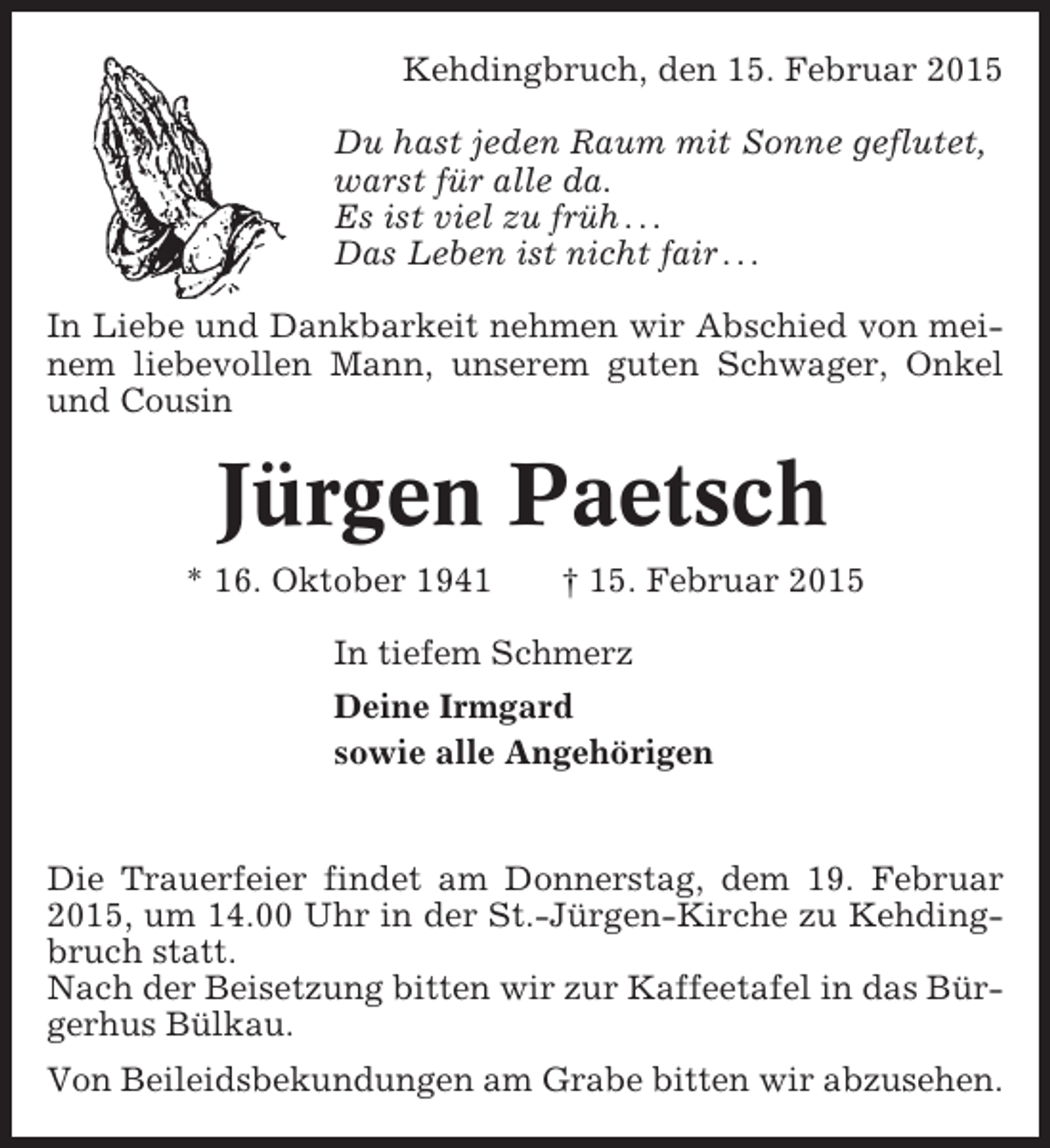 <p>Kehdingbruch, den 15. Februar 2015<br />Du hast jeden Raum mit Sonne geflutet,<br />warst für alle da.<br />Es ist viel zu früh . . .<br />Das Leben ist nicht fair . . .<br />In Liebe und Dankbarkeit nehmen wir Abschied von meinem liebevollen Mann, unserem guten Schwager, Onkel<br />und Cousin</p><p>Jürgen Paetsch<br />* 16. Oktober 1941</p><p>† 15. Februar 2015</p><p>In tiefem Schmerz<br />Deine Irmgard<br />sowie alle Angehörigen</p><p>Die Trauerfeier findet am Donnerstag, dem 19. Februar<br />2015, um 14.00 Uhr in der St.-Jürgen-Kirche zu Kehdingbruch statt.<br />Nach der Beisetzung bitten wir zur Kaffeetafel in das Bürgerhus Bülkau.<br />Von Beileidsbekundungen am Grabe bitten wir abzusehen.</p>