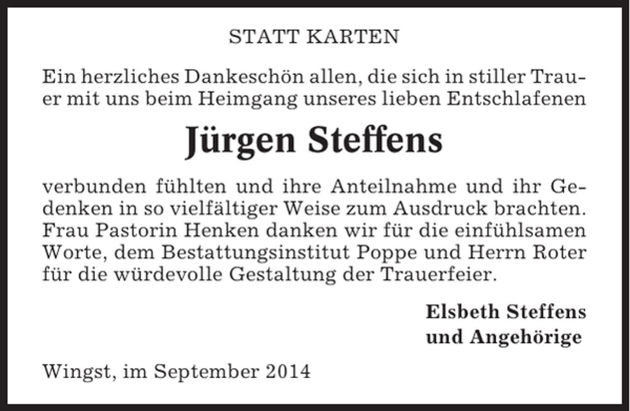 <p>STATT KARTEN<br />Ein herzliches Dankeschön allen, die sich in stiller Trauer mit uns beim Heimgang unseres lieben Entschlafenen</p><p>Jürgen Steffens<br />verbunden fühlten und ihre Anteilnahme und ihr Gedenken in so vielfältiger Weise zum Ausdruck brachten.<br />Frau Pastorin Henken danken wir für die einfühlsamen<br />Worte, dem Bestattungsinstitut Poppe und Herrn Roter<br />für die würdevolle Gestaltung der Trauerfeier.<br />Elsbeth Steffens<br />und Angehörige<br />Wingst, im September 2014</p>