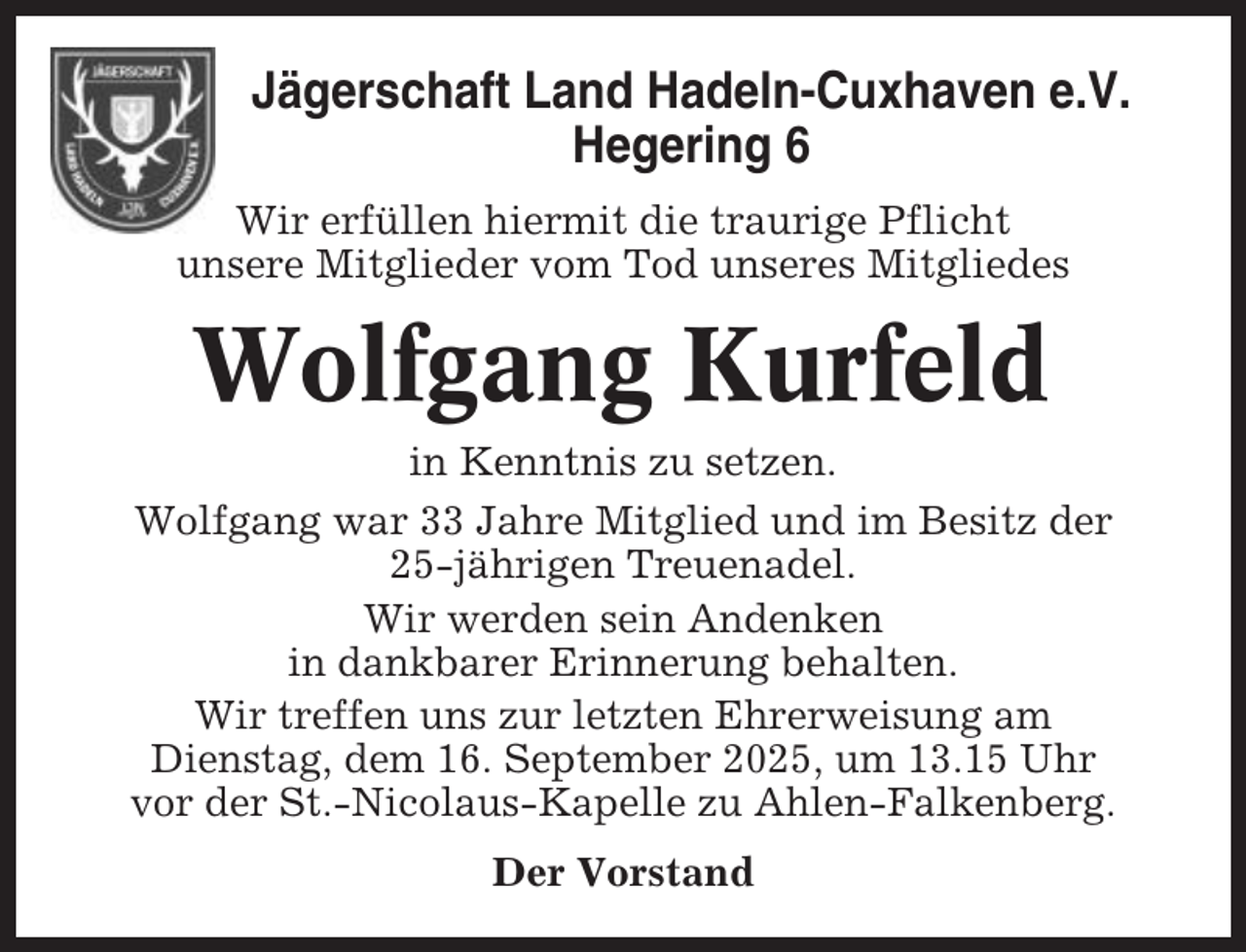 <p>Jägerschaft Land Hadeln-Cuxhaven e.V.<br />Hegering 6<br />Wir erfüllen hiermit die traurige Pflicht<br />unsere Mitglieder vom Tod unseres Mitgliedes</p><p>Wolfgang Kurfeld<br />in Kenntnis zu setzen.<br />Wolfgang war 33 Jahre Mitglied und im Besitz der<br />25-jährigen Treuenadel.<br />Wir werden sein Andenken<br />in dankbarer Erinnerung behalten.<br />Wir treffen uns zur letzten Ehrerweisung am<br />Dienstag, dem 16. September 2025, um 13.15 Uhr<br />vor der St.-Nicolaus-Kapelle zu Ahlen-Falkenberg.<br />Der Vorstand</p>