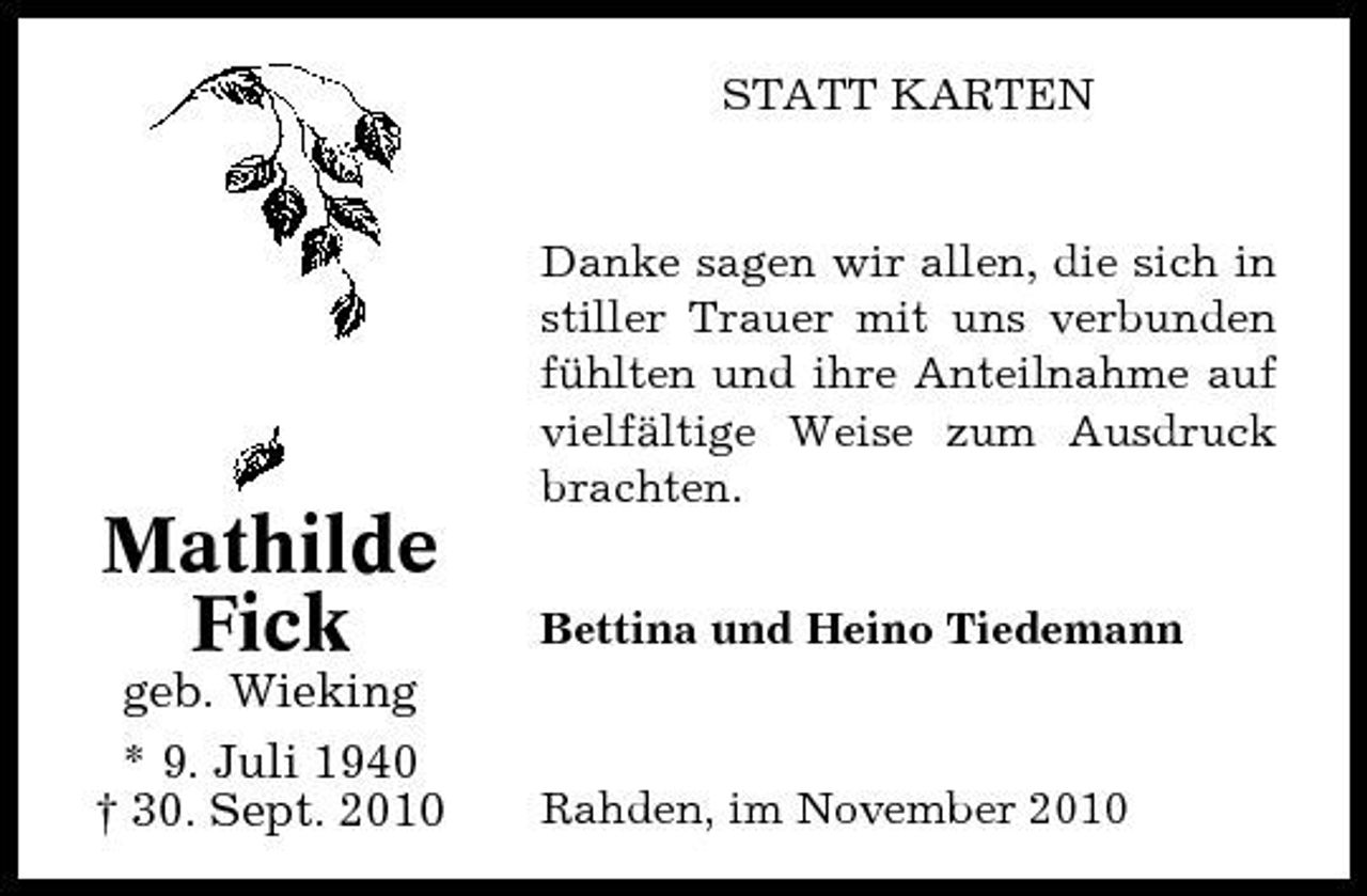 <p>STATT KARTEN</p><p>Mathilde Fick<br />geb. Wieking * 9. Juli 1940 † 30. Sept. 2010</p><p>Danke sagen wir allen, die sich in stiller Trauer mit uns verbunden fühlten und ihre Anteilnahme auf vielfältige Weise zum Ausdruck brachten. Bettina und Heino Tiedemann</p><p>Rahden, im November 2010</p>
