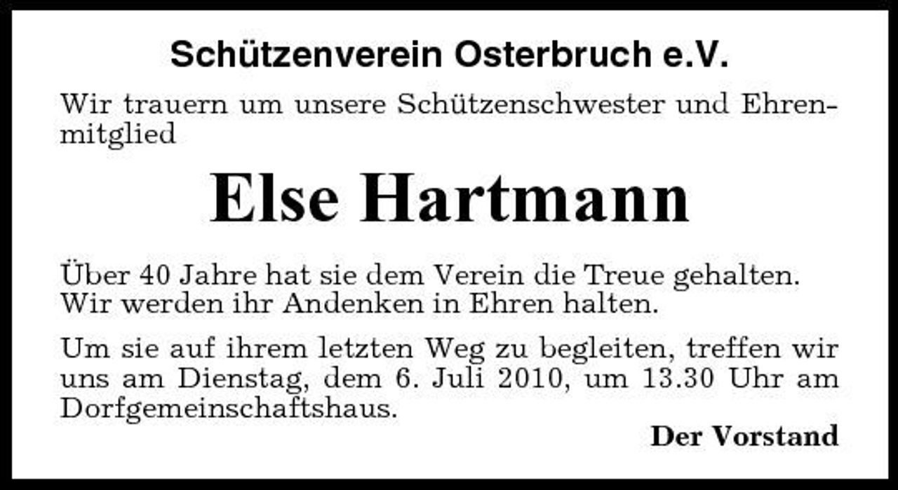 <p>Schützenverein Osterbruch e.V.<br />Wir trauern um unsere Schützenschwester und Ehrenmitglied</p><p>Else Hartmann<br />Über 40 Jahre hat sie dem Verein die Treue gehalten. Wir werden ihr Andenken in Ehren halten. Um sie auf ihrem letzten Weg zu begleiten, treffen wir uns am Dienstag, dem 6. Juli 2010, um 13.30 Uhr am Dorfgemeinschaftshaus. Der Vorstand</p>