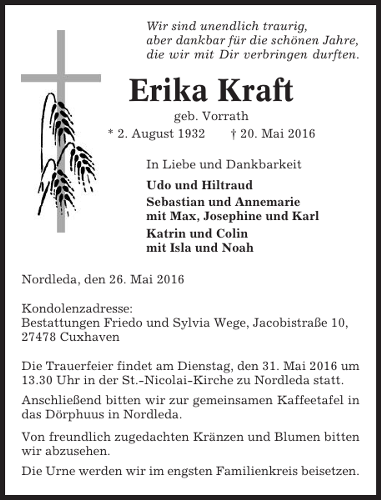 <p>Wir sind unendlich traurig,<br />aber dankbar für die schönen Jahre,<br />die wir mit Dir verbringen durften.</p><p>Erika Kraft<br />geb. Vorrath<br />* 2. August 1932<br />† 20. Mai 2016<br />In Liebe und Dankbarkeit<br />Udo und Hiltraud<br />Sebastian und Annemarie<br />mit Max, Josephine und Karl<br />Katrin und Colin<br />mit Isla und Noah<br />Nordleda, den 26. Mai 2016<br />Kondolenzadresse:<br />Bestattungen Friedo und Sylvia Wege, Jacobistraße 10,<br />27478 Cuxhaven<br />Die Trauerfeier findet am Dienstag, den 31. Mai 2016 um<br />13.30 Uhr in der St.-Nicolai-Kirche zu Nordleda statt.<br />Anschließend bitten wir zur gemeinsamen Kaffeetafel in<br />das Dörphuus in Nordleda.<br />Von freundlich zugedachten Kränzen und Blumen bitten<br />wir abzusehen.<br />Die Urne werden wir im engsten Familienkreis beisetzen.</p>