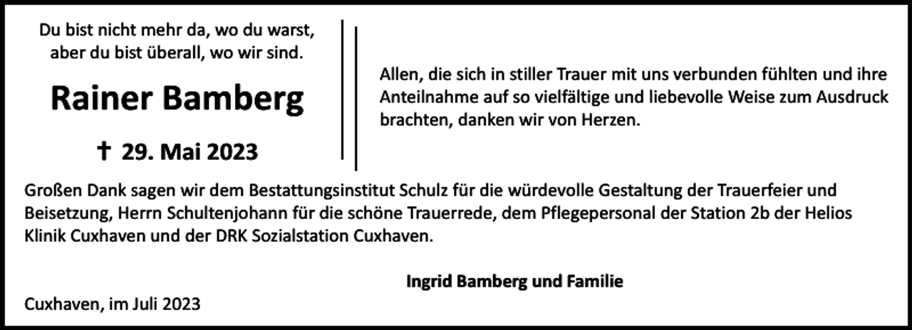<p>Du bist nicht mehr da, wo du warst,<br />aber du bist überall, wo wir sind.</p><p>Rainer Bamberg</p><p>Allen, die sich in stiller Trauer mit uns verbunden fühlten und ihre<br />Anteilnahme auf so vielfältige und liebevolle Weise zum Ausdruck<br />brachten, danken wir von Herzen.</p><p> 29. Mai 2023<br />Großen Dank sagen wir dem Bestattungsinstitut Schulz für die würdevolle Gestaltung der Trauerfeier und<br />Beisetzung, Herrn Schultenjohann für die schöne Trauerrede, dem Pflegepersonal der Station 2b der Helios<br />Klinik Cuxhaven und der DRK Sozialstation Cuxhaven.<br />Cuxhaven, im Juli 2023</p><p>Ingrid Bamberg und Familie</p>