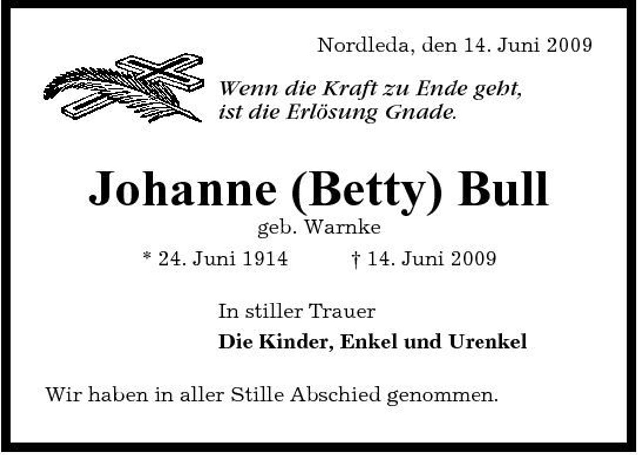 <p>Nordleda, den 14. Juni 2009</p><p>Wenn die Kraft zu Ende geht, ist die Erlösung Gnade.</p><p>Johanne (Betty) Bull<br />geb. Warnke * 24. Juni 1914 † 14. Juni 2009 In stiller Trauer Die Kinder, Enkel und Urenkel Wir haben in aller Stille Abschied genommen.</p>