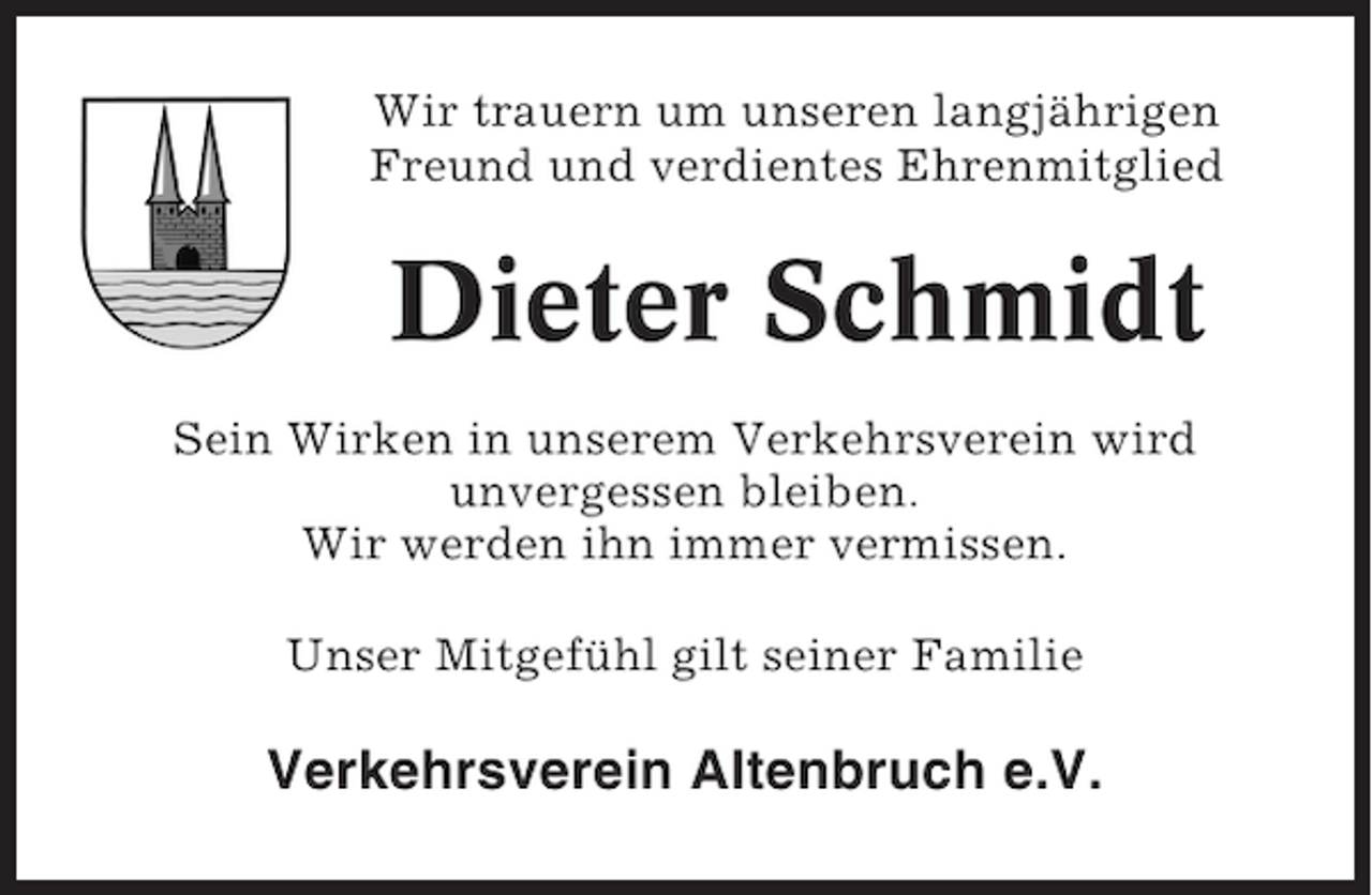 <p>Wir trauern um unseren langjährigen<br />Freund und verdientes Ehrenmitglied</p><p>Dieter Schmidt<br />Sein Wirken in unserem Verkehrsverein wird<br />unvergessen bleiben.<br />Wir werden ihn immer vermissen.<br />Unser Mitgefühl gilt seiner Familie</p><p>Verkehrsverein Altenbruch e.V.</p>