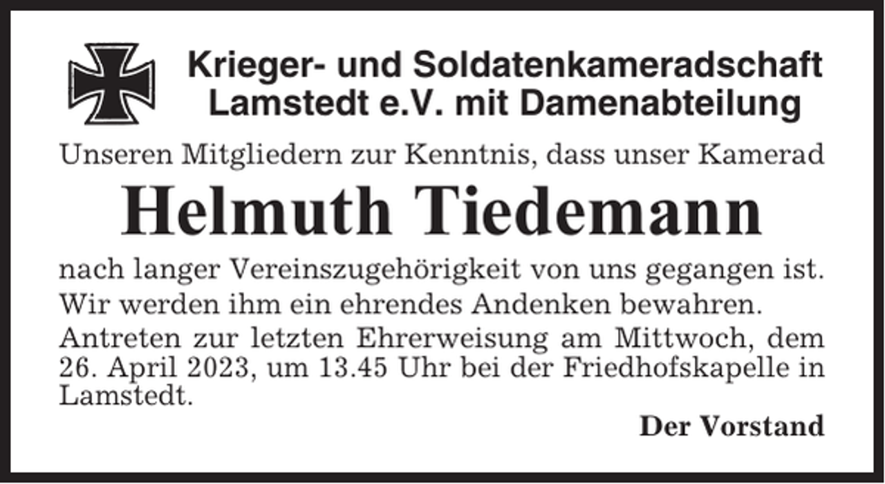 <p>Krieger- und Soldatenkameradschaft<br />Lamstedt e.V. mit Damenabteilung<br />Unseren Mitgliedern zur Kenntnis, dass unser Kamerad</p><p>Helmuth Tiedemann<br />nach langer Vereinszugehörigkeit von uns gegangen ist.<br />Wir werden ihm ein ehrendes Andenken bewahren.<br />Antreten zur letzten Ehrerweisung am Mittwoch, dem<br />26. April 2023, um 13.45 Uhr bei der Friedhofskapelle in<br />Lamstedt.<br />Der Vorstand</p>