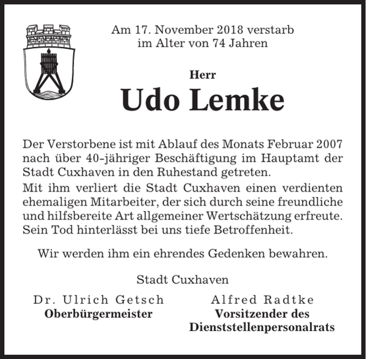 <p>Am 17. November 2018 verstarb<br />im Alter von 74 Jahren<br />Herr</p><p>Udo Lemke<br />Der Verstorbene ist mit Ablauf des Monats Februar 2007<br />nach über 40-jähriger Beschäftigung im Hauptamt der<br />Stadt Cuxhaven in den Ruhestand getreten.<br />Mit ihm verliert die Stadt Cuxhaven einen verdienten<br />ehemaligen Mitarbeiter, der sich durch seine freundliche<br />und hilfsbereite Art allgemeiner Wertschätzung erfreute.<br />Sein Tod hinterlässt bei uns tiefe Betroffenheit.<br />Wir werden ihm ein ehrendes Gedenken bewahren.<br />Stadt Cuxhaven<br />Dr. Ulrich Getsch<br />Oberbürgermeister</p><p>Alfred Radtke<br />Vorsitzender des<br />Dienststellenpersonalrats</p>