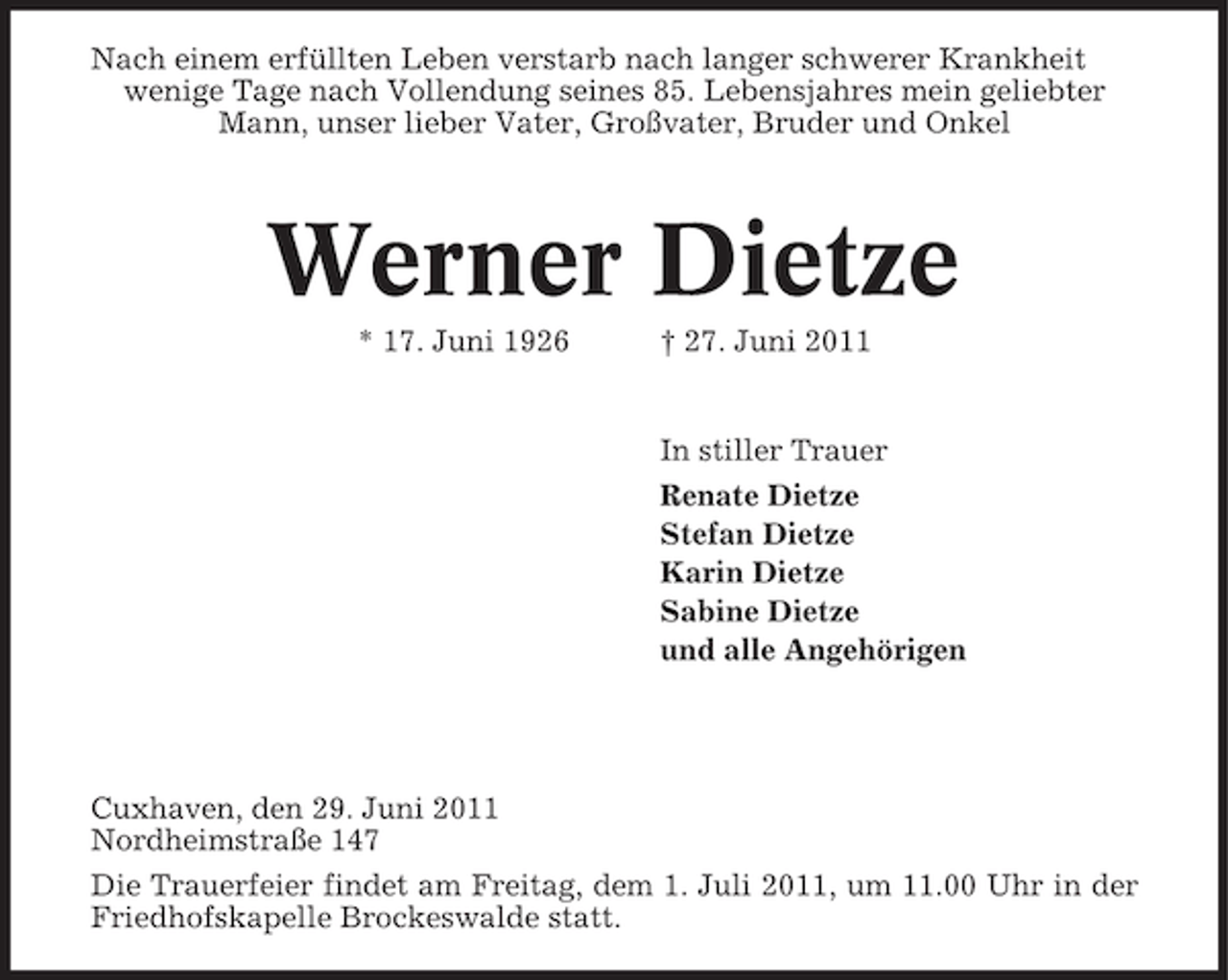 <p>Nach einem erfüllten Leben verstarb nach langer schwerer Krankheit<br />wenige Tage nach Vollendung seines 85. Lebensjahres mein geliebter<br />Mann, unser lieber Vater, Großvater, Bruder und Onkel</p>
<p>Werner Dietze<br />* 17. Juni 1926</p>
<p>† 27. Juni 2011</p>
<p>In stiller Trauer<br />Renate Dietze<br />Stefan Dietze<br />Karin Dietze<br />Sabine Dietze<br />und alle Angehörigen</p>
<p>Cuxhaven, den 29. Juni 2011<br />Nordheimstraße 147<br />Die Trauerfeier findet am Freitag, dem 1. Juli 2011, um 11.00 Uhr in der<br />Friedhofskapelle Brockeswalde statt.</p>