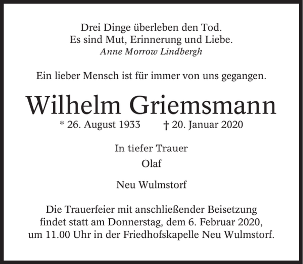 <p>Drei Dinge überleben den Tod.<br />Es sind Mut, Erinnerung und Liebe.<br />Anne Morrow Lindbergh</p><p>Ein lieber Mensch ist für immer von uns gegangen.</p><p>Wilhelm Griemsmann<br />* 26. August 1933</p><p>† 20. Januar 2020</p><p>In tiefer Trauer<br />Olaf<br />Neu Wulmstorf<br />Die Trauerfeier mit anschließender Beisetzung<br />findet statt am Donnerstag, dem 6. Februar 2020,<br />um 11.00 Uhr in der Friedhofskapelle Neu Wulmstorf.</p>