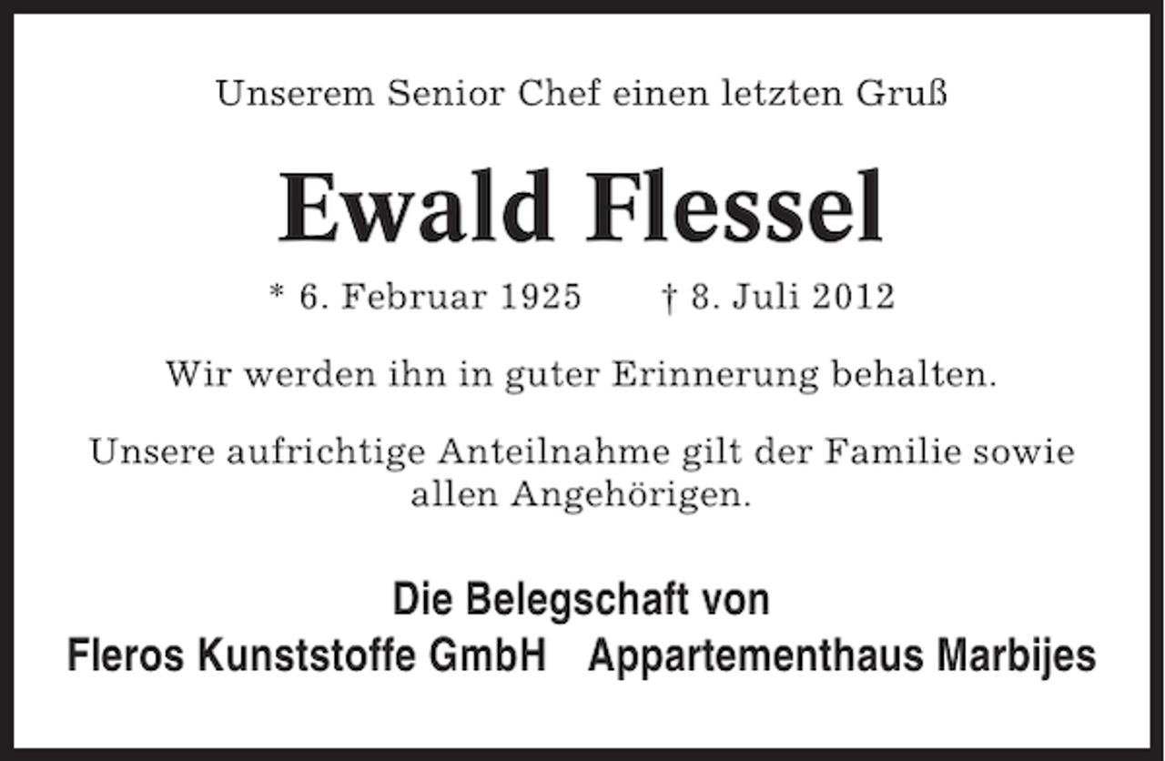 <p>Unserem Senior Chef einen letzten Gruß</p><p>Ewald Flessel<br />* 6. Februar 1925</p><p>† 8. Juli 2012</p><p>Wir werden ihn in guter Erinnerung behalten.<br />Unsere aufrichtige Anteilnahme gilt der Familie sowie<br />allen Angehörigen.</p><p>Die Belegschaft von<br />Fleros Kunststoffe GmbH Appartementhaus Marbijes</p>