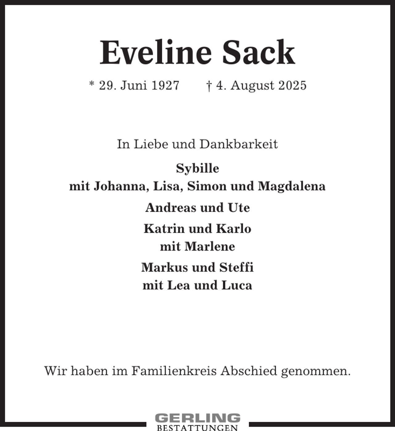 <p>Eveline Sack<br />* 29. Juni 1927</p><p>† 4. August 2025</p><p>In Liebe und Dankbarkeit<br />Sybille<br />mit Johanna, Lisa, Simon und Magdalena<br />Andreas und Ute<br />Katrin und Karlo<br />mit Marlene<br />Markus und Steffi<br />mit Lea und Luca</p><p>Wir haben im Familienkreis Abschied genommen.</p>