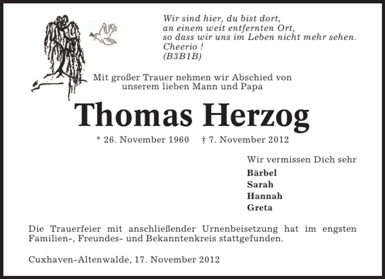 <p>Wir sind hier, du bist dort,<br />an einem weit entfernten Ort,<br />so dass wir uns im Leben nicht mehr sehen.<br />Cheerio !<br />(B3B1B)<br />Mit großer Trauer nehmen wir Abschied von<br />unserem lieben Mann und Papa</p>
<p>Thomas Herzog<br />* 26. November 1960</p>
<p>† 7. November 2012<br />Wir vermissen Dich sehr<br />Bärbel<br />Sarah<br />Hannah<br />Greta</p>
<p>Die Trauerfeier mit anschließender Urnenbeisetzung hat im engsten<br />Familien-, Freundes- und Bekanntenkreis stattgefunden.<br />Cuxhaven-Altenwalde, 17. November 2012</p>