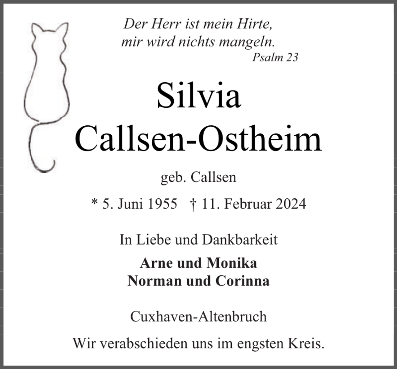 <p>Der Herr ist mein Hirte,<br />mir wird nichts mangeln.</p><p>Psalm 23</p><p>Silvia<br />Callsen-Ostheim<br />geb. Callsen<br />* 5. Juni 1955 † 11. Februar 2024<br />In Liebe und Dankbarkeit<br />Arne und Monika<br />Norman und Corinna<br />Cuxhaven-Altenbruch<br />Wir verabschieden uns im engsten Kreis.</p>