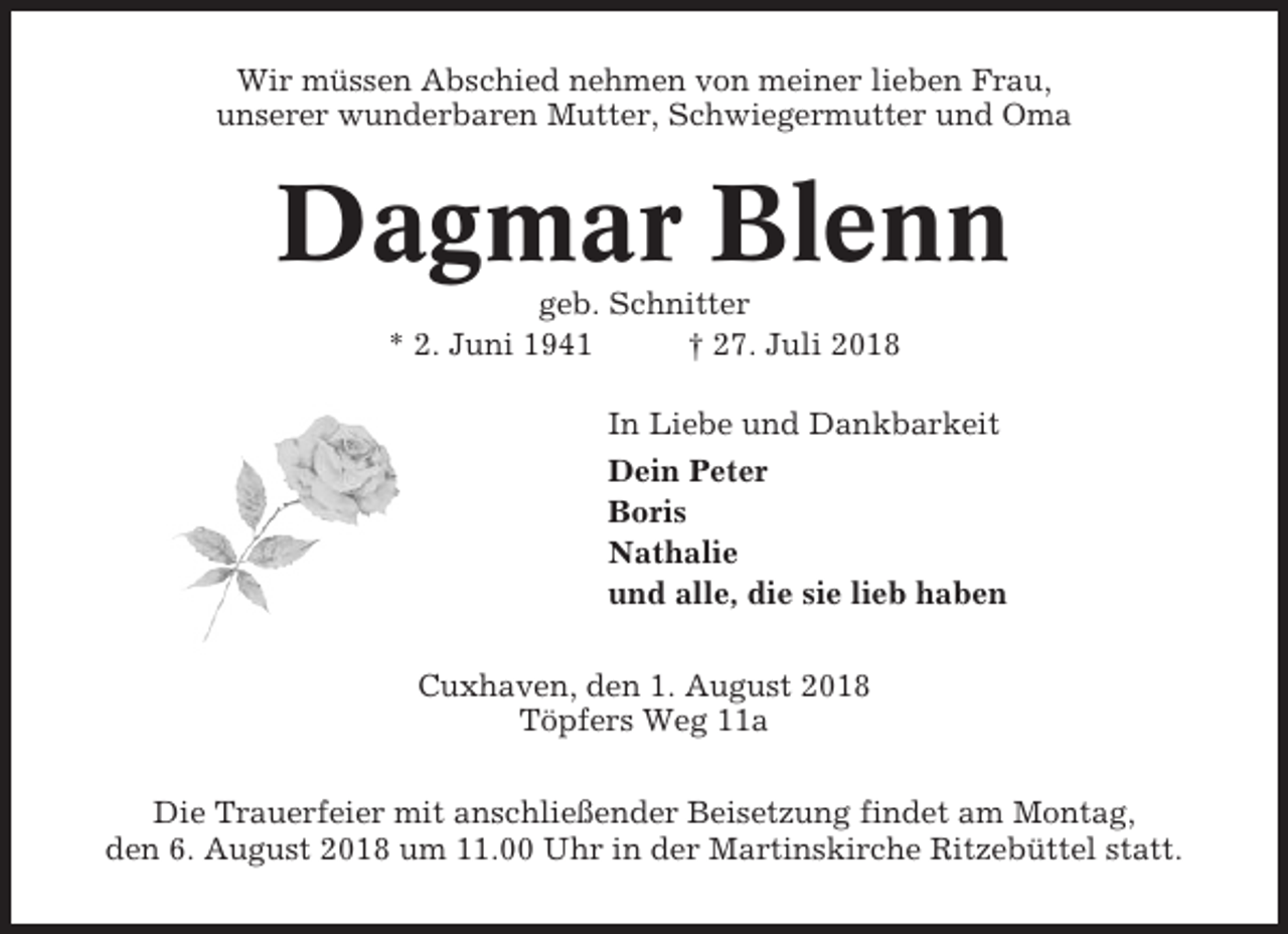 <p>Wir müssen Abschied nehmen von meiner lieben Frau,<br />unserer wunderbaren Mutter, Schwiegermutter und Oma</p><p>Dagmar Blenn<br />geb. Schnitter<br />* 2. Juni 1941<br />† 27. Juli 2018<br />In Liebe und Dankbarkeit<br />Dein Peter<br />Boris<br />Nathalie<br />und alle, die sie lieb haben<br />Cuxhaven, den 1. August 2018<br />Töpfers Weg 11a<br />Die Trauerfeier mit anschließender Beisetzung findet am Montag,<br />den 6. August 2018 um 11.00 Uhr in der Martinskirche Ritzebüttel statt.</p>