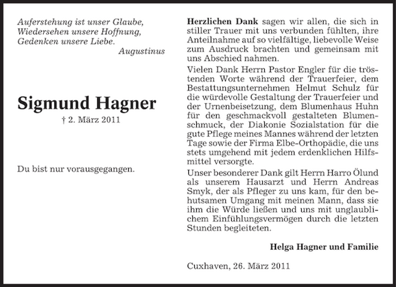 <p>Auferstehung ist unser Glaube, Wiedersehen unsere Hoffnung, Gedenken unsere Liebe. Augustinus</p><p>Sigmund Hagner<br />† 2. März 2011</p><p>Du bist nur vorausgegangen.</p><p>Herzlichen Dank sagen wir allen, die sich in stiller Trauer mit uns verbunden fühlten, ihre Anteilnahme auf so vielfältige, liebevolle Weise zum Ausdruck brachten und gemeinsam mit uns Abschied nahmen. Vielen Dank Herrn Pastor Engler für die tröstenden Worte während der Trauerfeier, dem Bestattungsunternehmen Helmut Schulz für die würdevolle Gestaltung der Trauerfeier und der Urnenbeisetzung, dem Blumenhaus Huhn für den geschmackvoll gestalteten Blumenschmuck, der Diakonie Sozialstation für die gute Pflege meines Mannes während der letzten Tage sowie der Firma Elbe-Orthopädie, die uns stets umgehend mit jedem erdenklichen Hilfsmittel versorgte. Unser besonderer Dank gilt Herrn Harro Ölund als unserem Hausarzt und Herrn Andreas Smyk, der als Pfleger zu uns kam, für den behutsamen Umgang mit meinen Mann, dass sie ihm die Würde ließen und uns mit unglaublichem Einfühlungsvermögen durch die letzten Stunden begleiteten. Helga Hagner und Familie Cuxhaven, 26. März 2011</p>