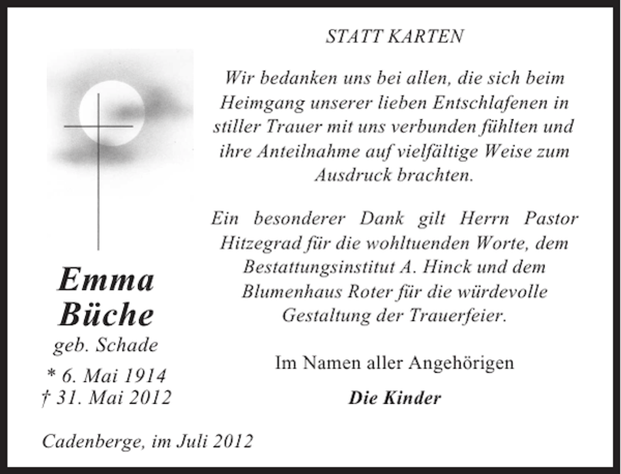 <p>STATT KARTEN<br />Wir bedanken uns bei allen, die sich beim<br />Heimgang unserer lieben Entschlafenen in<br />stiller Trauer mit uns verbunden fühlten und<br />ihre Anteilnahme auf vielfältige Weise zum<br />Ausdruck brachten.</p><p>Emma<br />Büche</p><p>Ein besonderer Dank gilt Herrn Pastor<br />Hitzegrad für die wohltuenden Worte, dem<br />Bestattungsinstitut A. Hinck und dem<br />Blumenhaus Roter für die würdevolle<br />Gestaltung der Trauerfeier.</p><p>geb. Schade<br />* 6. Mai 1914<br />† 31. Mai 2012<br />Cadenberge, im Juli 2012</p><p>Im Namen aller Angehörigen<br />Die Kinder</p>
