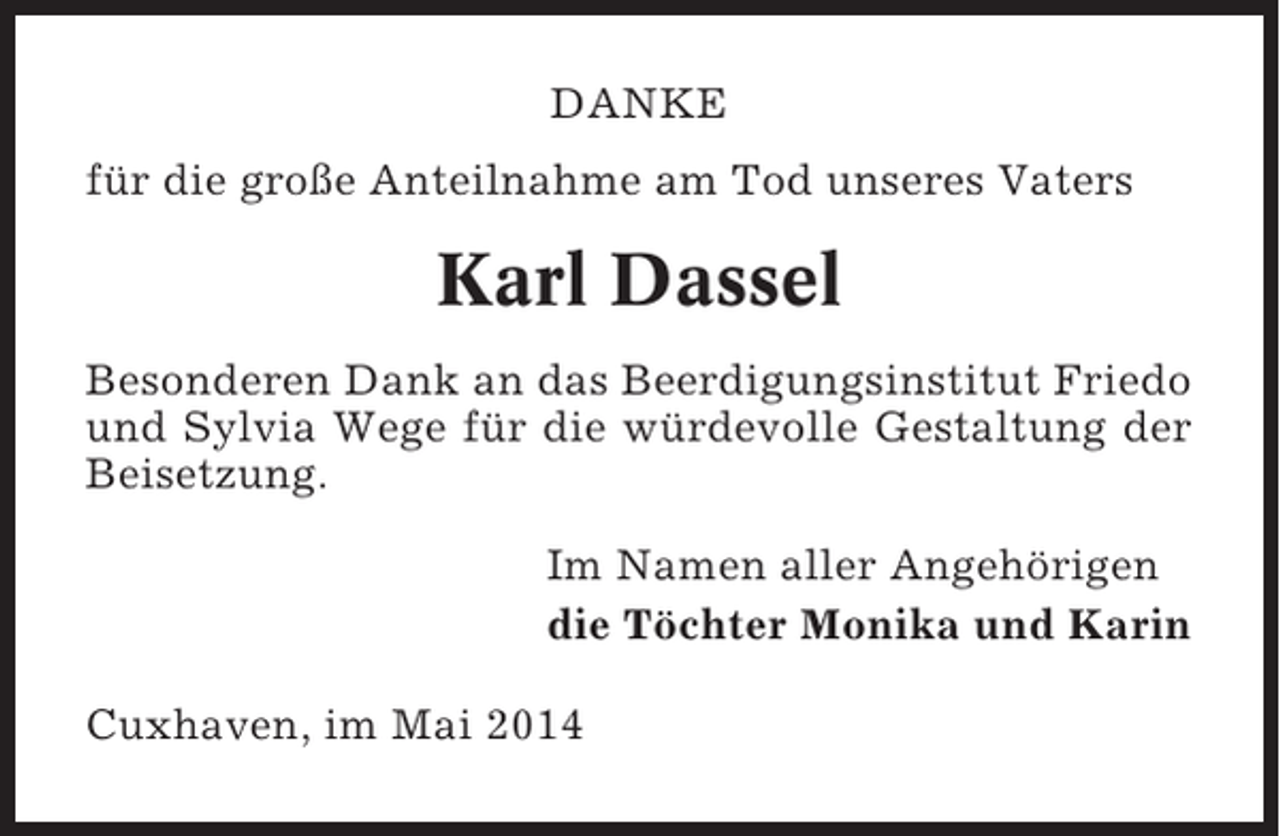 <p>DANKE<br />für die große Anteilnahme am Tod unseres Vaters</p><p>Karl Dassel<br />Besonderen Dank an das Beerdigungsinstitut Friedo<br />und Sylvia Wege für die würdevolle Gestaltung der<br />Beisetzung.<br />Im Namen aller Angehörigen<br />die Töchter Monika und Karin<br />Cuxhaven, im Mai 2014</p>