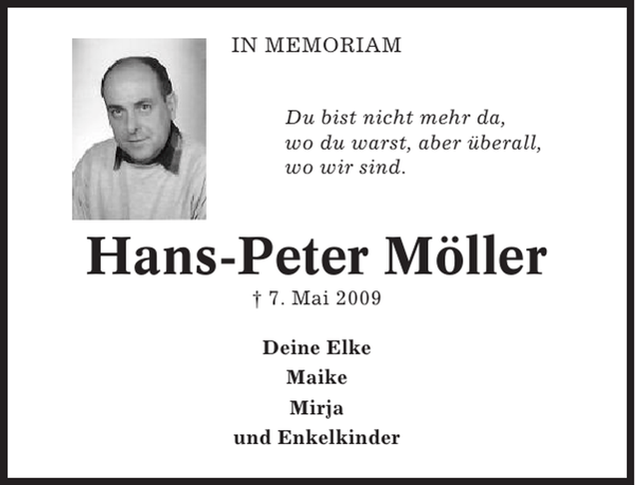 <p>IN MEMORIAM<br />Du bist nicht mehr da,<br />wo du warst, aber überall,<br />wo wir sind.</p><p>Hans-Peter Möller<br />† 7. Mai 2009<br />Deine Elke<br />Maike<br />Mirja<br />und Enkelkinder</p>