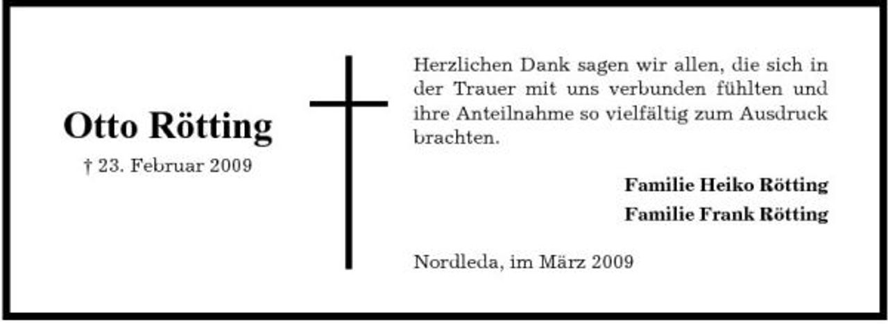 <p>Otto Rötting<br />† 23. Februar 2009</p><p>Herzlichen Dank sagen wir allen, die sich in der Trauer mit uns verbunden fühlten und ihre Anteilnahme so vielfältig zum Ausdruck brachten. Familie Heiko Rötting Familie Frank Rötting Nordleda, im März 2009</p>