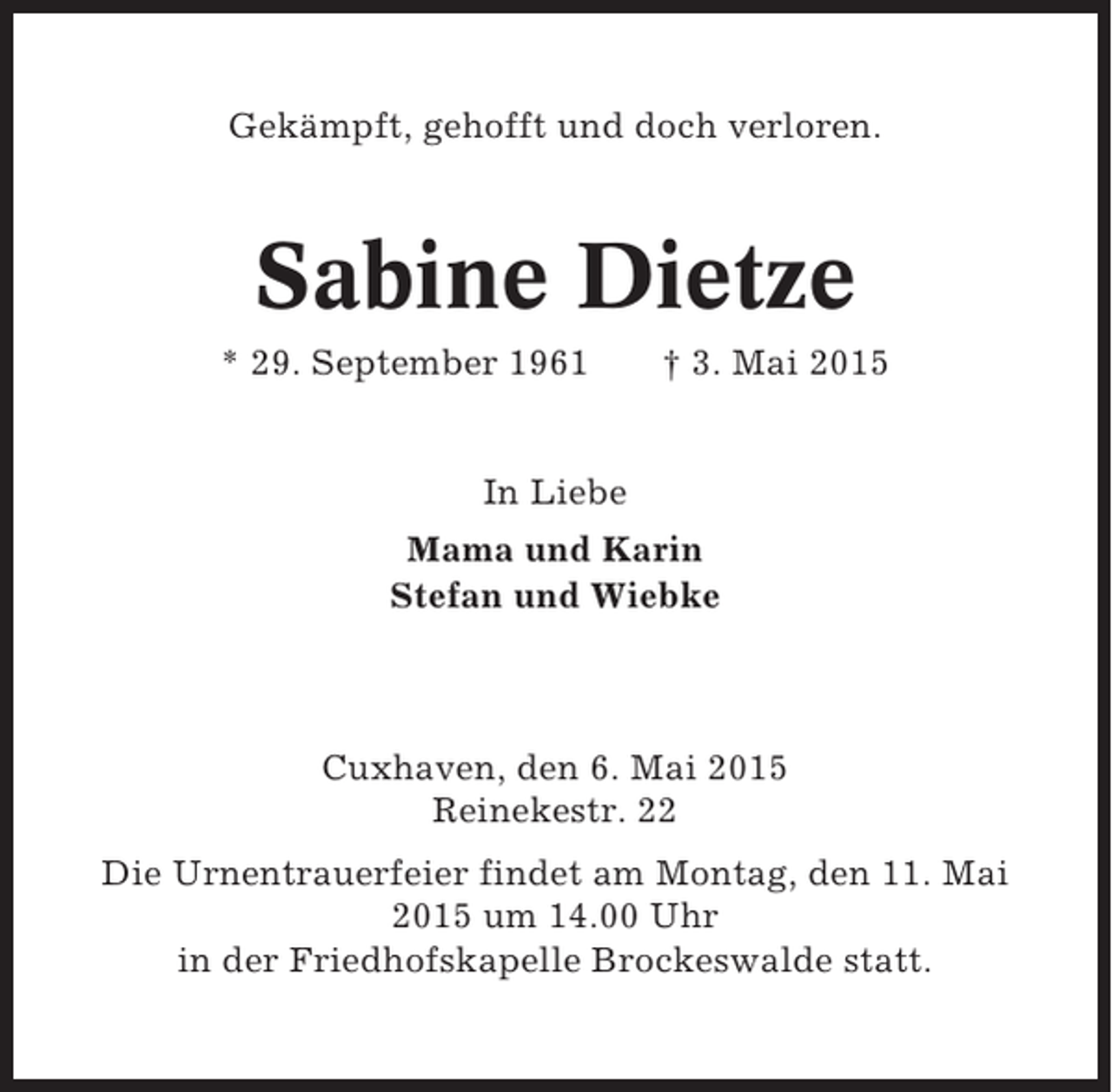 <p>Gekämpft, gehofft und doch verloren.</p><p>Sabine Dietze<br />* 29. September 1961</p><p>† 3. Mai 2015</p><p>In Liebe<br />Mama und Karin<br />Stefan und Wiebke</p><p>Cuxhaven, den 6. Mai 2015<br />Reinekestr. 22<br />Die Urnentrauerfeier findet am Montag, den 11. Mai<br />2015 um 14.00 Uhr<br />in der Friedhofskapelle Brockeswalde statt.</p>