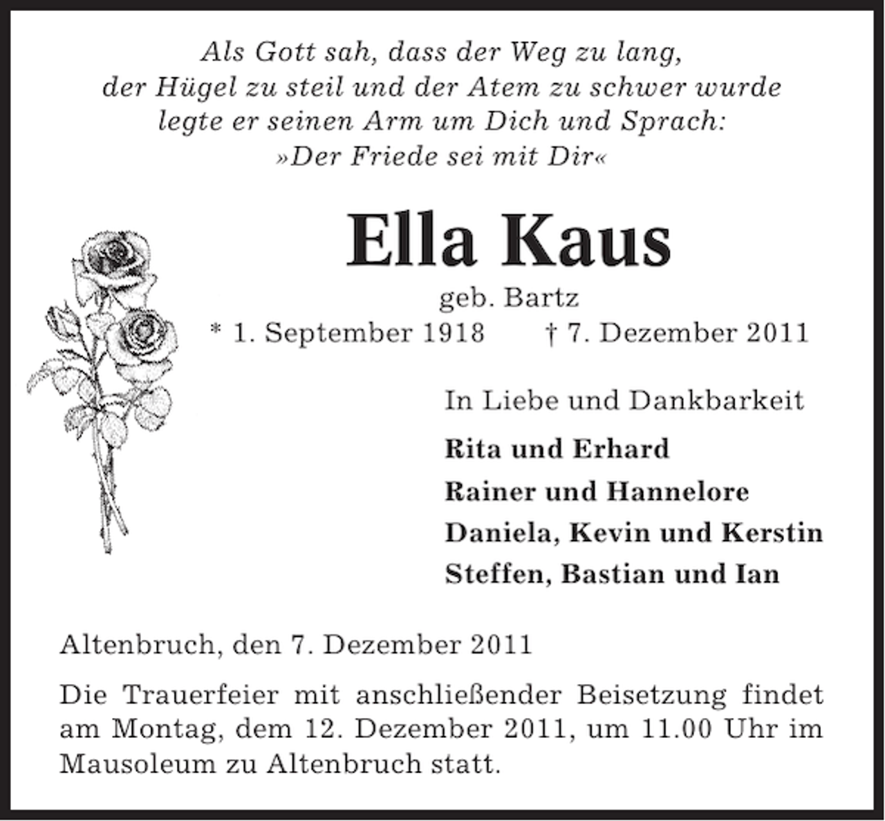 <p>Als Gott sah, dass der Weg zu lang,<br />der Hügel zu steil und der Atem zu schwer wurde<br />legte er seinen Arm um Dich und Sprach:<br />»Der Friede sei mit Dir«</p><p>Ella Kaus<br />geb. Bartz<br />* 1. September 1918<br />† 7. Dezember 2011<br />In Liebe und Dankbarkeit<br />Rita und Erhard<br />Rainer und Hannelore<br />Daniela, Kevin und Kerstin<br />Steffen, Bastian und Ian<br />Altenbruch, den 7. Dezember 2011<br />Die Trauerfeier mit anschließender Beisetzung findet<br />am Montag, dem 12. Dezember 2011, um 11.00 Uhr im<br />Mausoleum zu Altenbruch statt.</p>