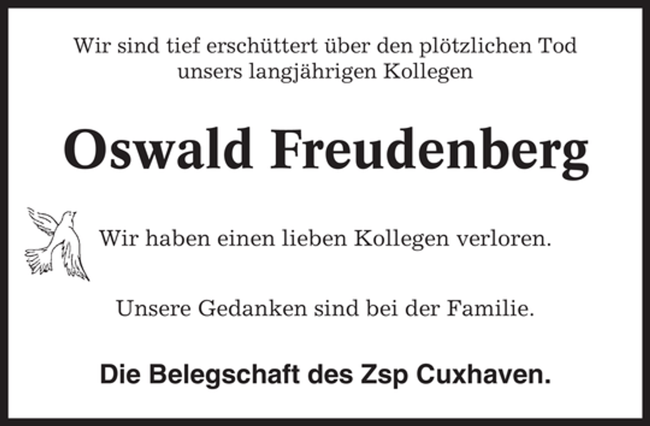 <p>Wir sind tief erschüttert über den plötzlichen Tod<br />unsers langjährigen Kollegen</p><p>Oswald Freudenberg<br />Wir haben einen lieben Kollegen verloren.<br />Unsere Gedanken sind bei der Familie.</p><p>Die Belegschaft des Zsp Cuxhaven.</p>