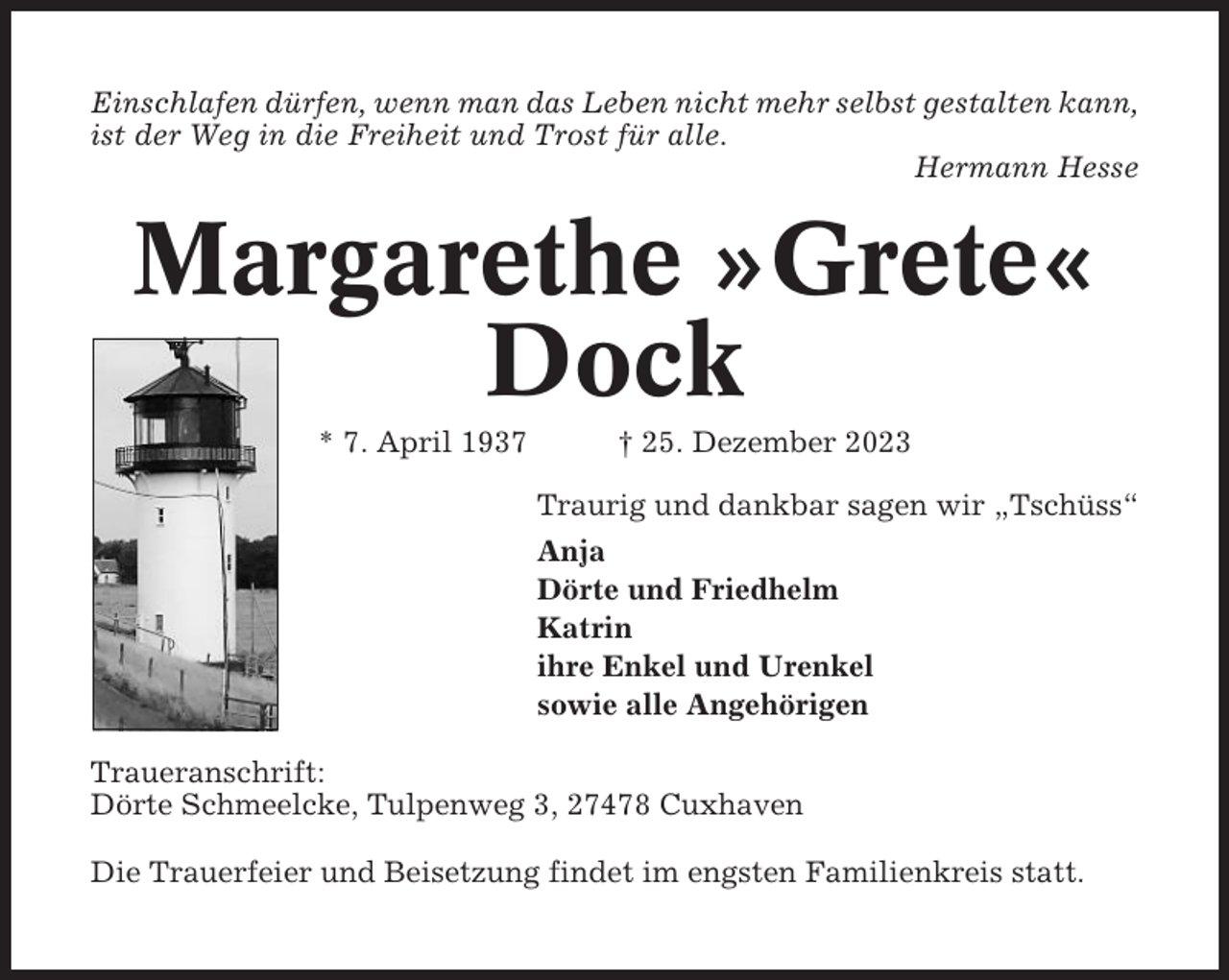 <p>Einschlafen dürfen, wenn man das Leben nicht mehr selbst gestalten kann,<br />ist der Weg in die Freiheit und Trost für alle.<br />Hermann Hesse</p><p>Margarethe »Grete«<br />Dock<br />* 7. April 1937</p><p>† 25. Dezember 2023<br />Traurig und dankbar sagen wir „Tschüss“<br />Anja<br />Dörte und Friedhelm<br />Katrin<br />ihre Enkel und Urenkel<br />sowie alle Angehörigen</p><p>Traueranschrift:<br />Dörte Schmeelcke, Tulpenweg 3, 27478 Cuxhaven<br />Die Trauerfeier und Beisetzung findet im engsten Familienkreis statt.</p>