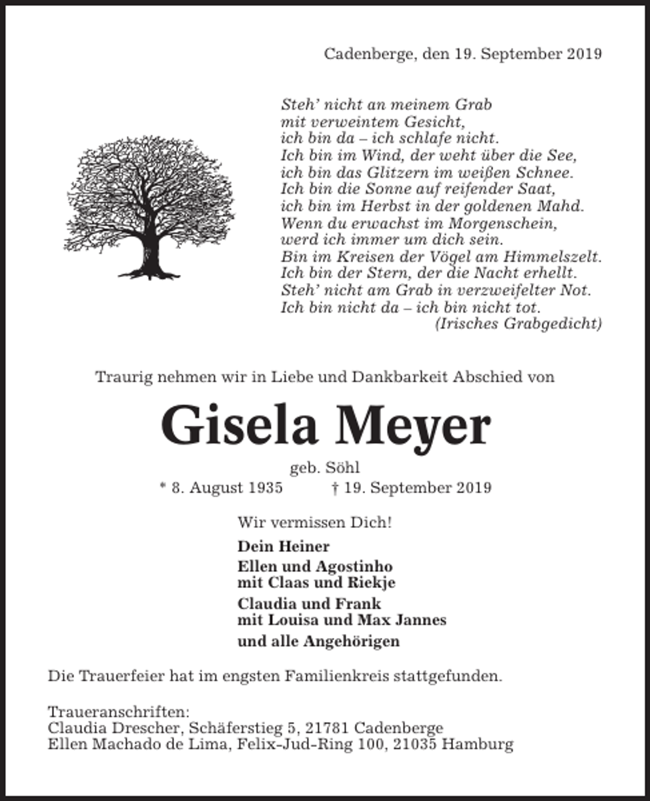 <p>Cadenberge, den 19. September 2019<br />Steh’ nicht an meinem Grab<br />mit verweintem Gesicht,<br />ich bin da – ich schlafe nicht.<br />Ich bin im Wind, der weht über die See,<br />ich bin das Glitzern im weißen Schnee.<br />Ich bin die Sonne auf reifender Saat,<br />ich bin im Herbst in der goldenen Mahd.<br />Wenn du erwachst im Morgenschein,<br />werd ich immer um dich sein.<br />Bin im Kreisen der Vögel am Himmelszelt.<br />Ich bin der Stern, der die Nacht erhellt.<br />Steh’ nicht am Grab in verzweifelter Not.<br />Ich bin nicht da – ich bin nicht tot.<br />(Irisches Grabgedicht)<br />Traurig nehmen wir in Liebe und Dankbarkeit Abschied von</p><p>Gisela Meyer<br />* 8. August 1935</p><p>geb. Söhl<br />† 19. September 2019</p><p>Wir vermissen Dich!<br />Dein Heiner<br />Ellen und Agostinho<br />mit Claas und Riekje<br />Claudia und Frank<br />mit Louisa und Max Jannes<br />und alle Angehörigen<br />Die Trauerfeier hat im engsten Familienkreis stattgefunden.<br />Traueranschriften:<br />Claudia Drescher, Schäferstieg 5, 21781 Cadenberge<br />Ellen Machado de Lima, Felix-Jud-Ring 100, 21035 Hamburg</p>