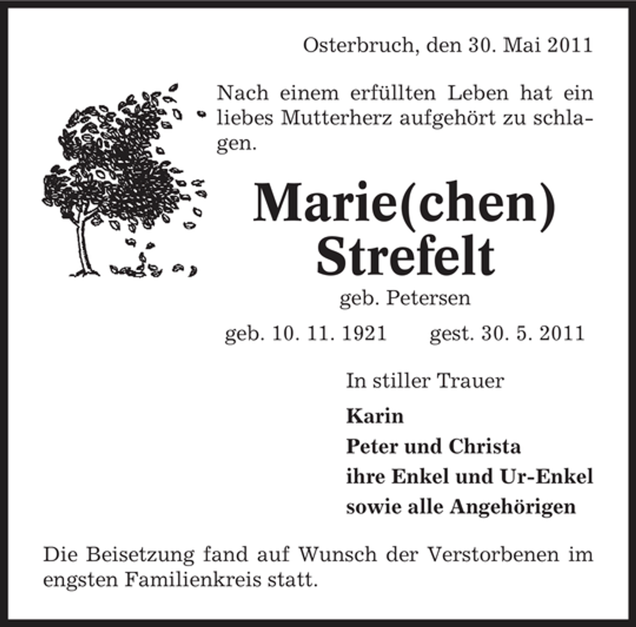 <p>Osterbruch, den 30. Mai 2011 Nach einem erfüllten Leben hat ein liebes Mutterherz aufgehört zu schlagen.</p><p>Marie(chen) Strefelt<br />geb. Petersen geb. 10. 11. 1921 gest. 30. 5. 2011 In stiller Trauer Karin Peter und Christa ihre Enkel und Ur-Enkel sowie alle Angehörigen Die Beisetzung fand auf Wunsch der Verstorbenen im engsten Familienkreis statt.</p>