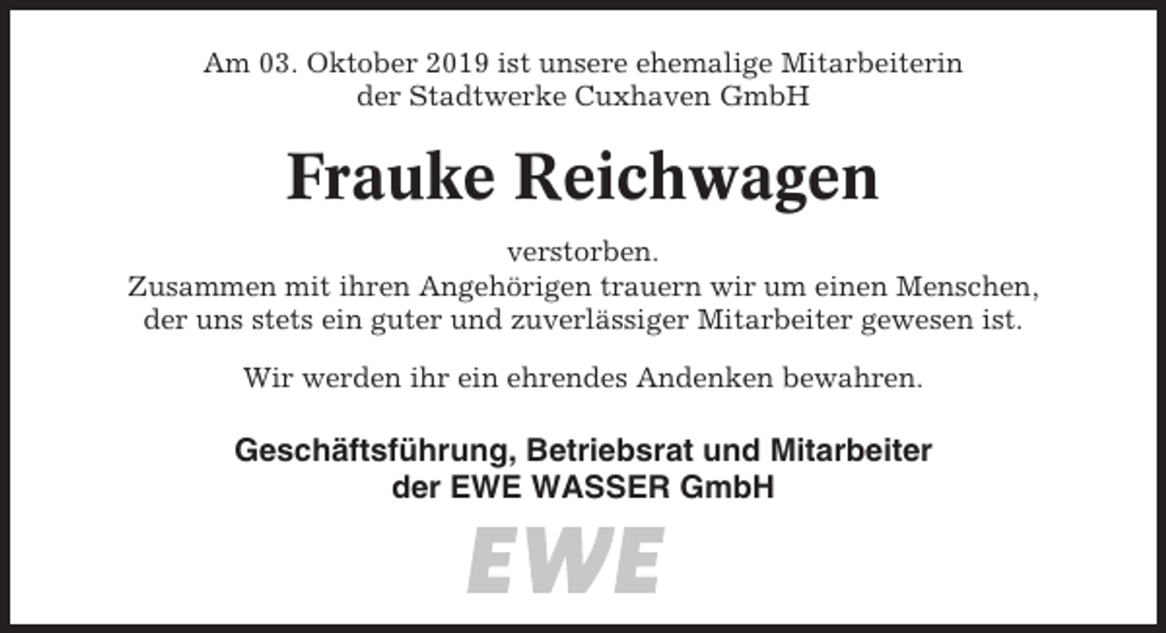 <p>Am 03. Oktober 2019 ist unsere ehemalige Mitarbeiterin<br />der Stadtwerke Cuxhaven GmbH</p><p>Frauke Reichwagen<br />verstorben.<br />Zusammen mit ihren Angehörigen trauern wir um einen Menschen,<br />der uns stets ein guter und zuverlässiger Mitarbeiter gewesen ist.<br />Wir werden ihr ein ehrendes Andenken bewahren.</p><p>Geschäftsführung, Betriebsrat und Mitarbeiter<br />der EWE WASSER GmbH</p>