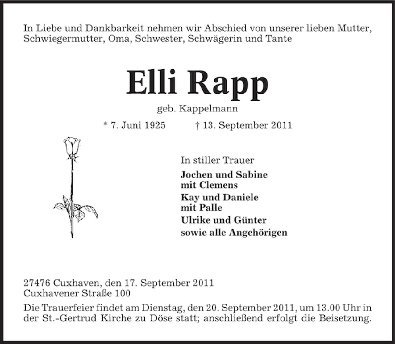 <p>In Liebe und Dankbarkeit nehmen wir Abschied von unserer lieben Mutter,<br />Schwiegermutter, Oma, Schwester, Schwägerin und Tante</p><p>Elli Rapp<br />geb. Kappelmann<br />* 7. Juni 1925</p><p>† 13. September 2011</p><p>In stiller Trauer<br />Jochen und Sabine<br />mit Clemens<br />Kay und Daniele<br />mit Palle<br />Ulrike und Günter<br />sowie alle Angehörigen</p><p>27476 Cuxhaven, den 17. September 2011<br />Cuxhavener Straße 100<br />Die Trauerfeier findet am Dienstag, den 20. September 2011, um 13.00 Uhr in<br />der St.-Gertrud Kirche zu Döse statt; anschließend erfolgt die Beisetzung.</p>