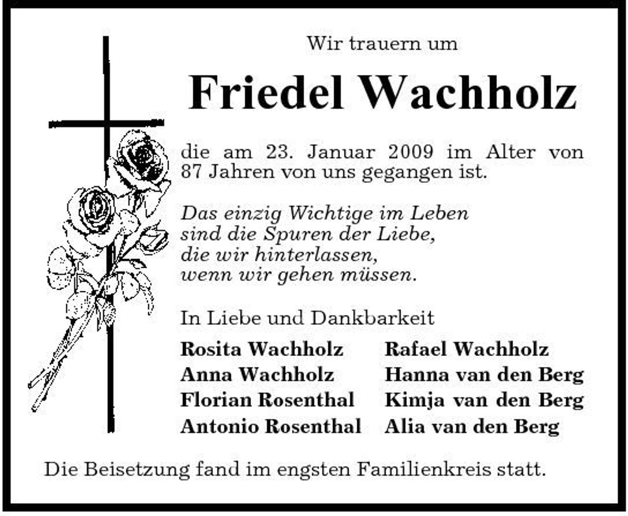 <p>Wir trauern um</p><p>Friedel Wachholz<br />die am 23. Januar 2009 im Alter von 87 Jahren von uns gegangen ist. Das einzig Wichtige im Leben sind die Spuren der Liebe, die wir hinterlassen, wenn wir gehen müssen. In Liebe und Dankbarkeit Rosita Wachholz Rafael Wachholz Anna Wachholz Hanna van den Berg Florian Rosenthal Kimja van den Berg Antonio Rosenthal Alia van den Berg Die Beisetzung fand im engsten Familienkreis statt.</p>