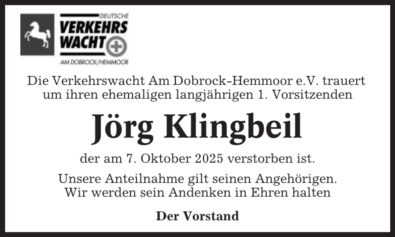 <p>Die Verkehrswacht Am Dobrock-Hemmoor e.V. trauert<br />um ihren ehemaligen langjährigen 1. Vorsitzenden</p><p>Jörg Klingbeil<br />der am 7. Oktober 2025 verstorben ist.<br />Unsere Anteilnahme gilt seinen Angehörigen.<br />Wir werden sein Andenken in Ehren halten<br />Der Vorstand</p>