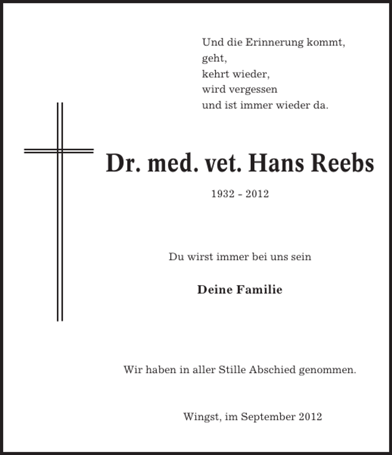 <p>Und die Erinnerung kommt,<br />geht,<br />kehrt wieder,<br />wird vergessen<br />und ist immer wieder da.</p><p>Dr. med. vet. Hans Reebs<br />1932 - 2012</p><p>Du wirst immer bei uns sein</p><p>Deine Familie</p><p>Wir haben in aller Stille Abschied genommen.</p><p>Wingst, im September 2012</p>