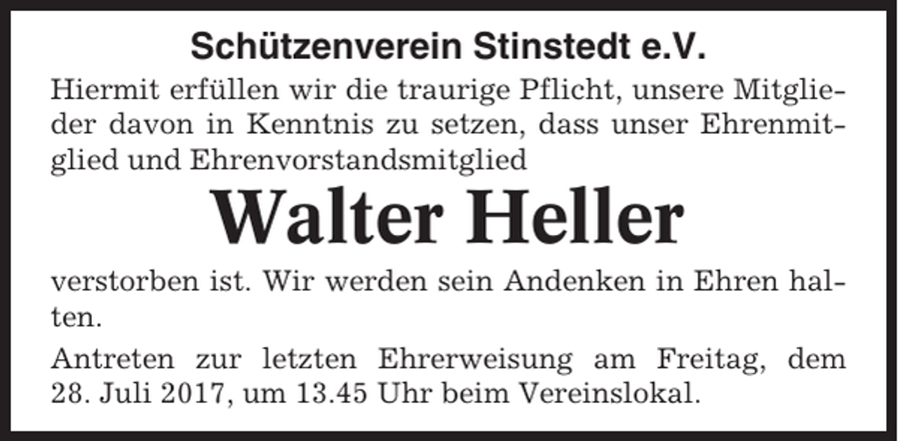 <p>Schützenverein Stinstedt e.V.<br />Hiermit erfüllen wir die traurige Pflicht, unsere Mitglieder davon in Kenntnis zu setzen, dass unser Ehrenmitglied und Ehrenvorstandsmitglied</p><p>Walter Heller<br />verstorben ist. Wir werden sein Andenken in Ehren halten.<br />Antreten zur letzten Ehrerweisung am Freitag, dem<br />28. Juli 2017, um 13.45 Uhr beim Vereinslokal.</p>