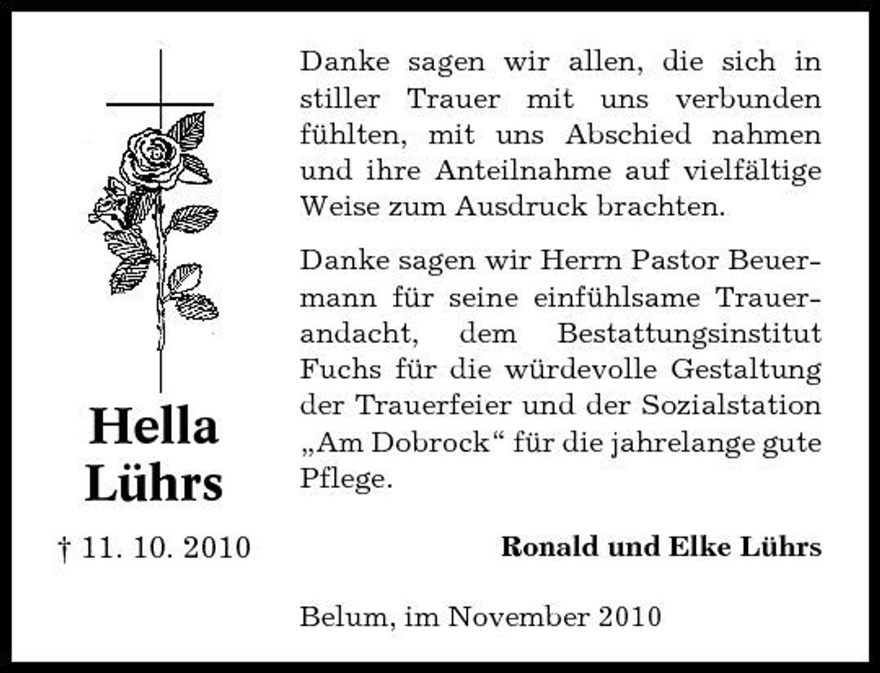 <p>Danke sagen wir allen, die sich in stiller Trauer mit uns verbunden fühlten, mit uns Abschied nahmen und ihre Anteilnahme auf vielfältige Weise zum Ausdruck brachten. Danke sagen wir Herrn Pastor Beuermann für seine einfühlsame Trauerandacht, dem Bestattungsinstitut Fuchs für die würdevolle Gestaltung der Trauerfeier und der Sozialstation „Am Dobrock“ für die jahrelange gute Pflege. Ronald und Elke Lührs Belum, im November 2010</p><p>Hella Lührs<br />† 11. 10. 2010</p>