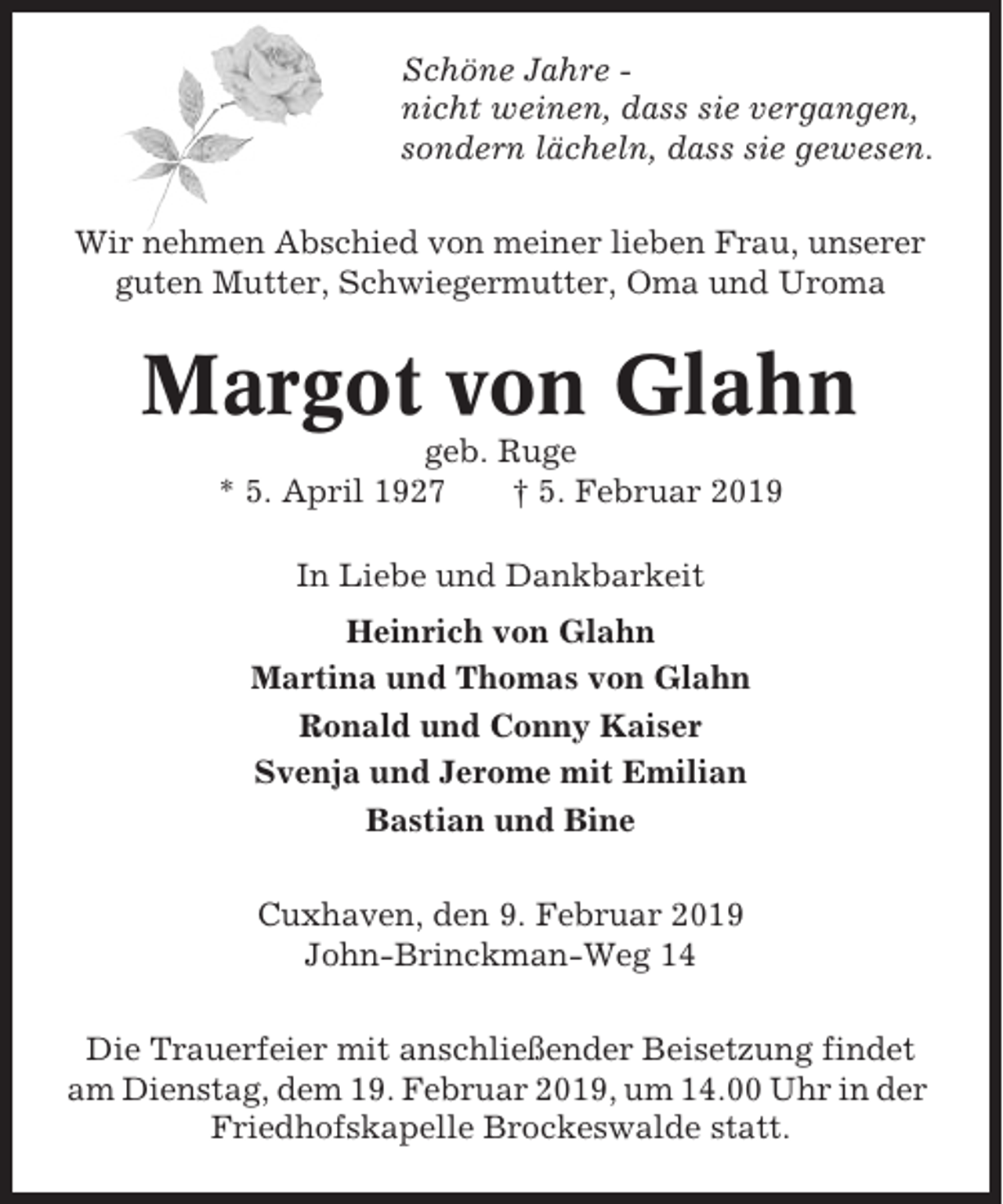 <p>Schöne Jahre nicht weinen, dass sie vergangen,<br />sondern lächeln, dass sie gewesen.<br />Wir nehmen Abschied von meiner lieben Frau, unserer<br />guten Mutter, Schwiegermutter, Oma und Uroma</p><p>Margot von Glahn<br />geb. Ruge<br />* 5. April 1927<br />† 5. Februar 2019<br />In Liebe und Dankbarkeit<br />Heinrich von Glahn<br />Martina und Thomas von Glahn<br />Ronald und Conny Kaiser<br />Svenja und Jerome mit Emilian<br />Bastian und Bine<br />Cuxhaven, den 9. Februar 2019<br />John-Brinckman-Weg 14<br />Die Trauerfeier mit anschließender Beisetzung findet<br />am Dienstag, dem 19. Februar 2019, um 14.00 Uhr in der<br />Friedhofskapelle Brockeswalde statt.</p>