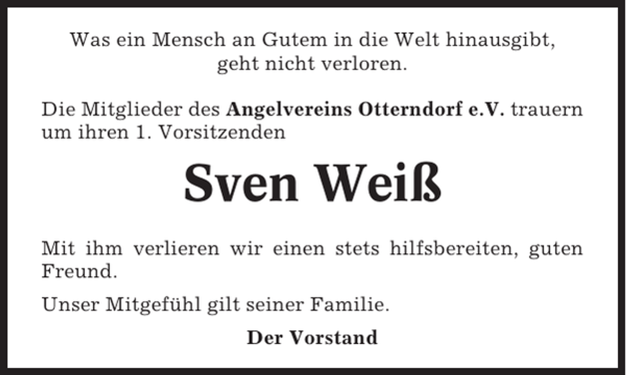 <p>Was ein Mensch an Gutem in die Welt hinausgibt,<br />geht nicht verloren.<br />Die Mitglieder des Angelvereins Otterndorf e.V. trauern<br />um ihren 1. Vorsitzenden</p><p>Sven Weiß<br />Mit ihm verlieren wir einen stets hilfsbereiten, guten<br />Freund.<br />Unser Mitgefühl gilt seiner Familie.<br />Der Vorstand</p>