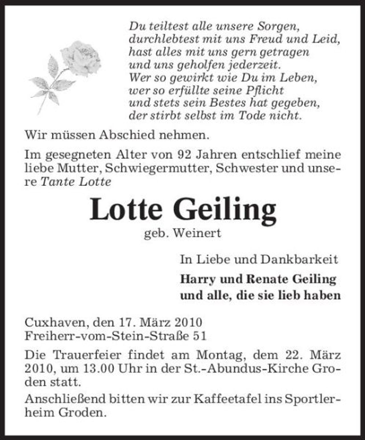 <p>Du teiltest alle unsere Sorgen, durchlebtest mit uns Freud und Leid, hast alles mit uns gern getragen und uns geholfen jederzeit. Wer so gewirkt wie Du im Leben, wer so erfüllte seine Pflicht und stets sein Bestes hat gegeben, der stirbt selbst im Tode nicht.</p><p>Wir müssen Abschied nehmen. Im gesegneten Alter von 92 Jahren entschlief meine liebe Mutter, Schwiegermutter, Schwester und unsere Tante Lotte</p><p>Lotte Geiling<br />geb. Weinert In Liebe und Dankbarkeit Harry und Renate Geiling und alle, die sie lieb haben Cuxhaven, den 17. März 2010 Freiherr-vom-Stein-Straße 51 Die Trauerfeier findet am Montag, dem 22. März 2010, um 13.00 Uhr in der St.-Abundus-Kirche Groden statt. Anschließend bitten wir zur Kaffeetafel ins Sportlerheim Groden.</p>