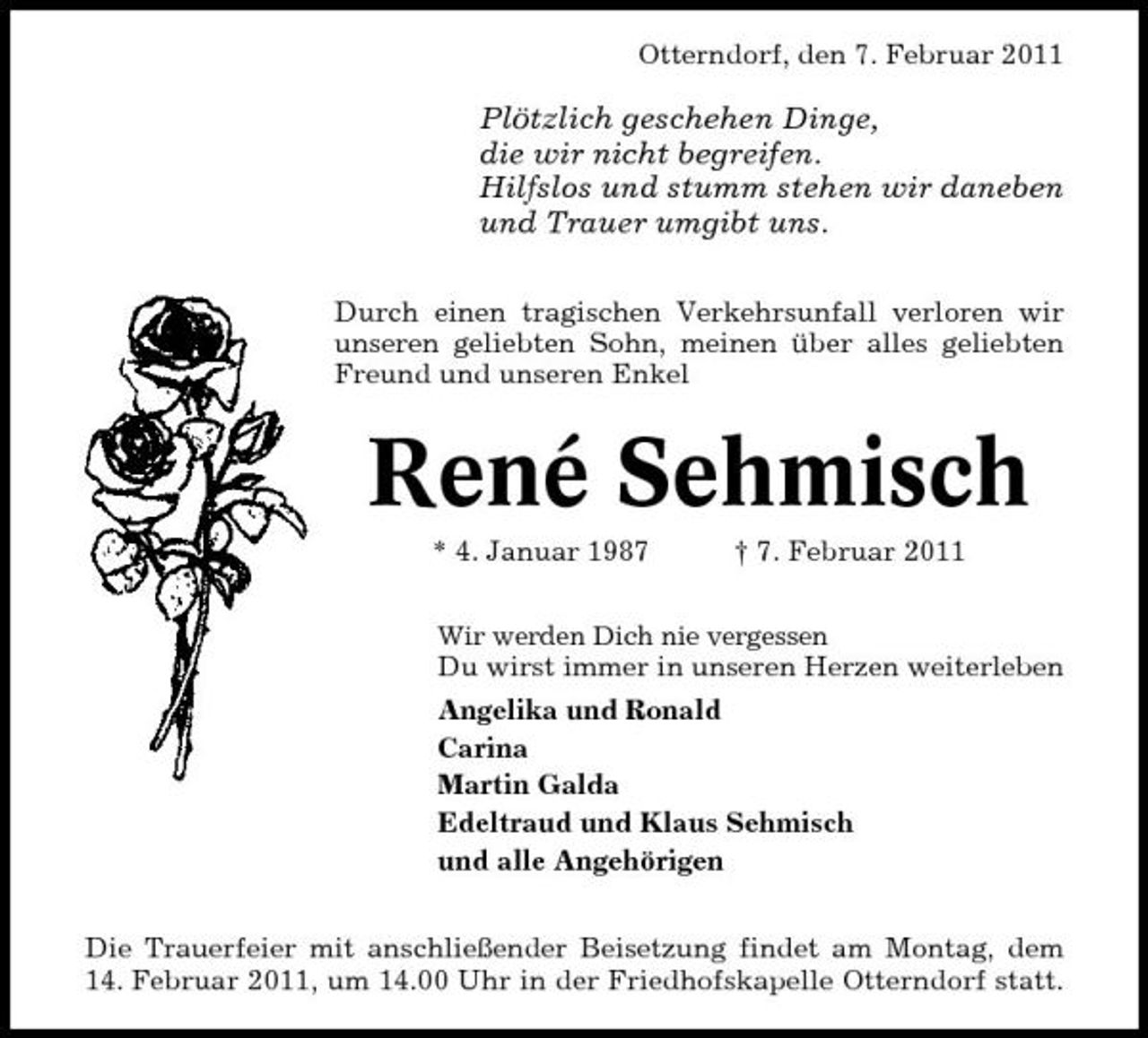 <p>Otterndorf, den 7. Februar 2011</p>
<p>Plötzlich geschehen Dinge, die wir nicht begreifen. Hilfslos und stumm stehen wir daneben und Trauer umgibt uns.<br />Durch einen tragischen Verkehrsunfall verloren wir unseren geliebten Sohn, meinen über alles geliebten Freund und unseren Enkel</p>
<p>René Sehmisch<br />* 4. Januar 1987 † 7. Februar 2011<br />Wir werden Dich nie vergessen</p>
<p>Du wirst immer in unseren Herzen weiterleben Angelika und Ronald Carina Martin Galda Edeltraud und Klaus Sehmisch und alle Angehörigen Die Trauerfeier mit anschließender Beisetzung findet am Montag, dem 14. Februar 2011, um 14.00 Uhr in der Friedhofskapelle Otterndorf statt.</p>